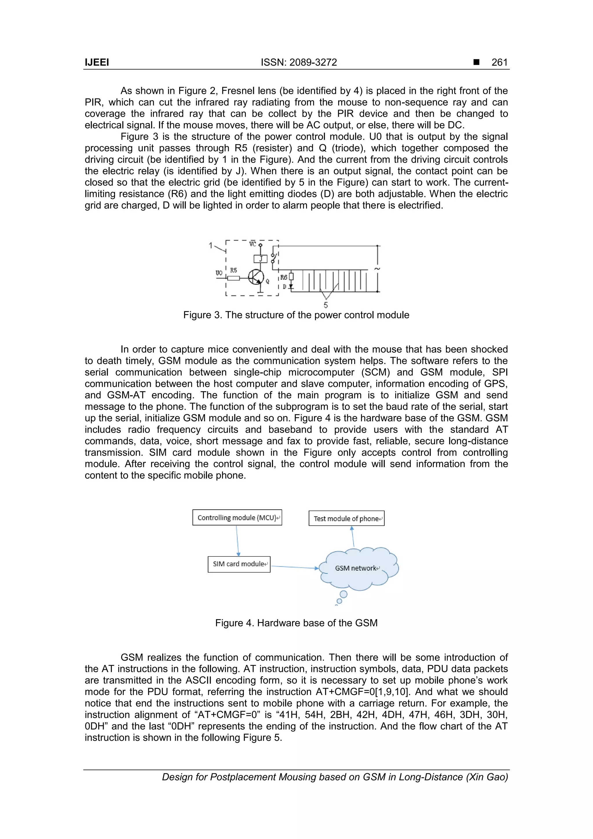 IJEEI ISSN: 2089-3272 
Design for Postplacement Mousing based on GSM in Long-Distance (Xin Gao)
261
As shown in Figure 2, Fresnel lens (be identified by 4) is placed in the right front of the
PIR, which can cut the infrared ray radiating from the mouse to non-sequence ray and can
coverage the infrared ray that can be collect by the PIR device and then be changed to
electrical signal. If the mouse moves, there will be AC output, or else, there will be DC.
Figure 3 is the structure of the power control module. U0 that is output by the signal
processing unit passes through R5 (resister) and Q (triode), which together composed the
driving circuit (be identified by 1 in the Figure). And the current from the driving circuit controls
the electric relay (is identified by J). When there is an output signal, the contact point can be
closed so that the electric grid (be identified by 5 in the Figure) can start to work. The current-
limiting resistance (R6) and the light emitting diodes (D) are both adjustable. When the electric
grid are charged, D will be lighted in order to alarm people that there is electrified.
Figure 3. The structure of the power control module
In order to capture mice conveniently and deal with the mouse that has been shocked
to death timely, GSM module as the communication system helps. The software refers to the
serial communication between single-chip microcomputer (SCM) and GSM module, SPI
communication between the host computer and slave computer, information encoding of GPS,
and GSM-AT encoding. The function of the main program is to initialize GSM and send
message to the phone. The function of the subprogram is to set the baud rate of the serial, start
up the serial, initialize GSM module and so on. Figure 4 is the hardware base of the GSM. GSM
includes radio frequency circuits and baseband to provide users with the standard AT
commands, data, voice, short message and fax to provide fast, reliable, secure long-distance
transmission. SIM card module shown in the Figure only accepts control from controlling
module. After receiving the control signal, the control module will send information from the
content to the specific mobile phone.
Figure 4. Hardware base of the GSM
GSM realizes the function of communication. Then there will be some introduction of
the AT instructions in the following. AT instruction, instruction symbols, data, PDU data packets
are transmitted in the ASCII encoding form, so it is necessary to set up mobile phone’s work
mode for the PDU format, referring the instruction AT+CMGF=0[1,9,10]. And what we should
notice that end the instructions sent to mobile phone with a carriage return. For example, the
instruction alignment of “AT+CMGF=0” is “41H, 54H, 2BH, 42H, 4DH, 47H, 46H, 3DH, 30H,
0DH” and the last “0DH” represents the ending of the instruction. And the flow chart of the AT
instruction is shown in the following Figure 5.
 