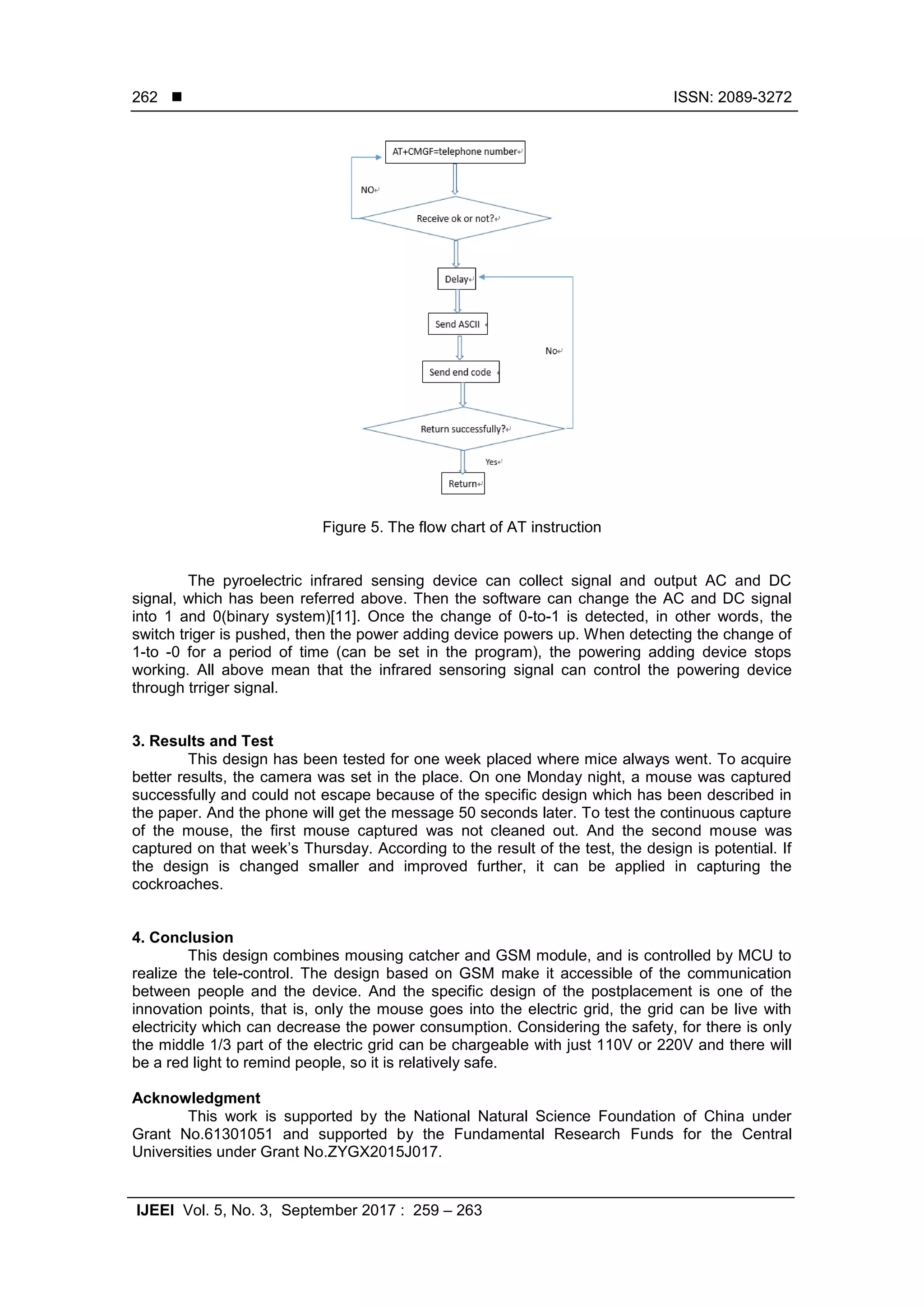  ISSN: 2089-3272
IJEEI Vol. 5, No. 3, September 2017 : 259 – 263
262
Figure 5. The flow chart of AT instruction
The pyroelectric infrared sensing device can collect signal and output AC and DC
signal, which has been referred above. Then the software can change the AC and DC signal
into 1 and 0(binary system)[11]. Once the change of 0-to-1 is detected, in other words, the
switch triger is pushed, then the power adding device powers up. When detecting the change of
1-to -0 for a period of time (can be set in the program), the powering adding device stops
working. All above mean that the infrared sensoring signal can control the powering device
through trriger signal.
3. Results and Test
This design has been tested for one week placed where mice always went. To acquire
better results, the camera was set in the place. On one Monday night, a mouse was captured
successfully and could not escape because of the specific design which has been described in
the paper. And the phone will get the message 50 seconds later. To test the continuous capture
of the mouse, the first mouse captured was not cleaned out. And the second mouse was
captured on that week’s Thursday. According to the result of the test, the design is potential. If
the design is changed smaller and improved further, it can be applied in capturing the
cockroaches.
4. Conclusion
This design combines mousing catcher and GSM module, and is controlled by MCU to
realize the tele-control. The design based on GSM make it accessible of the communication
between people and the device. And the specific design of the postplacement is one of the
innovation points, that is, only the mouse goes into the electric grid, the grid can be live with
electricity which can decrease the power consumption. Considering the safety, for there is only
the middle 1/3 part of the electric grid can be chargeable with just 110V or 220V and there will
be a red light to remind people, so it is relatively safe.
Acknowledgment
This work is supported by the National Natural Science Foundation of China under
Grant No.61301051 and supported by the Fundamental Research Funds for the Central
Universities under Grant No.ZYGX2015J017.
 
