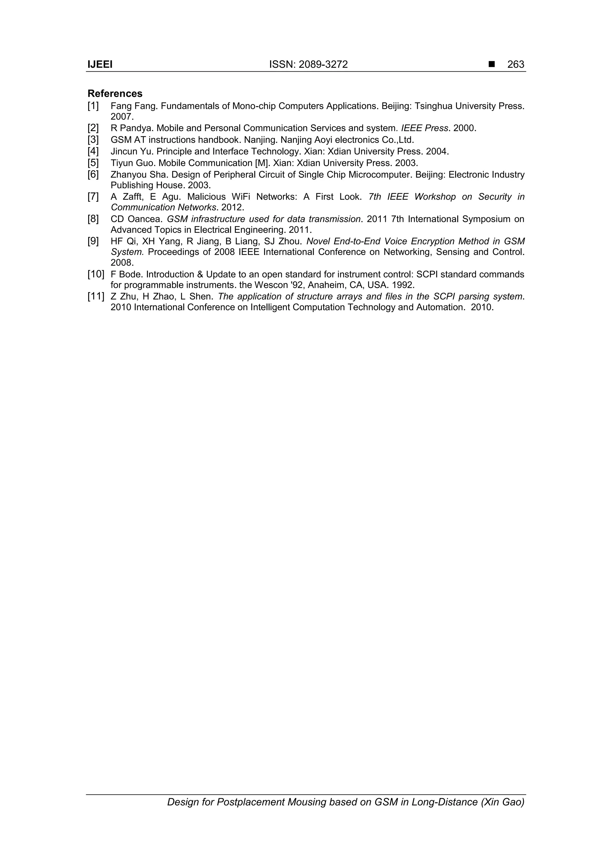 IJEEI ISSN: 2089-3272 
Design for Postplacement Mousing based on GSM in Long-Distance (Xin Gao)
263
References
[1] Fang Fang. Fundamentals of Mono-chip Computers Applications. Beijing: Tsinghua University Press.
2007.
[2] R Pandya. Mobile and Personal Communication Services and system. IEEE Press. 2000.
[3] GSM AT instructions handbook. Nanjing. Nanjing Aoyi electronics Co.,Ltd.
[4] Jincun Yu. Principle and Interface Technology. Xian: Xdian University Press. 2004.
[5] Tiyun Guo. Mobile Communication [M]. Xian: Xdian University Press. 2003.
[6] Zhanyou Sha. Design of Peripheral Circuit of Single Chip Microcomputer. Beijing: Electronic Industry
Publishing House. 2003.
[7] A Zafft, E Agu. Malicious WiFi Networks: A First Look. 7th IEEE Workshop on Security in
Communication Networks. 2012.
[8] CD Oancea. GSM infrastructure used for data transmission. 2011 7th International Symposium on
Advanced Topics in Electrical Engineering. 2011.
[9] HF Qi, XH Yang, R Jiang, B Liang, SJ Zhou. Novel End-to-End Voice Encryption Method in GSM
System. Proceedings of 2008 IEEE International Conference on Networking, Sensing and Control.
2008.
[10] F Bode. Introduction & Update to an open standard for instrument control: SCPI standard commands
for programmable instruments. the Wescon '92, Anaheim, CA, USA. 1992.
[11] Z Zhu, H Zhao, L Shen. The application of structure arrays and files in the SCPI parsing system.
2010 International Conference on Intelligent Computation Technology and Automation. 2010.
 