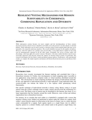 International Journal of Network Security & Its Applications (IJNSA), Vol.4, No.4, July 2012
DOI : 10.5121/ijnsa.2012.4401 1
RESILIENT VOTING MECHANISMS FOR MISSION
SURVIVABILITY IN CYBERSPACE:
COMBINING REPLICATION AND DIVERSITY
Charles A. Kamhoua1
, Patrick Hurley1
, Kevin A. Kwiat1
and Joon S. Park2
1
Air Force Research Laboratory, Information Directorate, Rome, New York, USA
{charles.kamhoua.ctr, patrick.hurley, kevin.kwiat}@rl.af.mil
2
Syracuse University, Syracuse, New York, USA
jspark@syr.edu
ABSTRACT
While information systems became ever more complex and the interdependence of these systems
increased, mission-critical services should be survivable even in the presence of cyber attacks or internal
failures. Node replication can be used to protect a mission-critical system against faults that may occur
naturally or be caused by malicious attackers. The overall reliability increases by the number of replicas.
However, when the replicas are a perfect copy of each other, a successful attack or failure in any node
can be instantaneously repeated in all the other nodes. Eventually, the service of those nodes will
discontinue, which may affect the system’s mission. Therefore, it becomes evident that there must be more
survivable approach with diversity among the replicas in mission-critical systems. In particular, this
research investigates the best binary voting mechanism among replicas. Furthermore, with experimental
results, we compare the simple majority mechanism with hierarchical decision process and discuss their
trade-offs.
KEYWORDS
Diversity, Fault-tolerant Networks, Intrusion Resilience, Reliability, Survivability
1. INTRODUCTION
Researchers have recently investigated the Internet topology and concluded that it has a
hierarchical structure [1]. Further, new developments in cloud computing make it possible to
run applications using numerous computer nodes or virtual machines distributed around the
world. This advancement in cloud computing facilitates the design of fault-tolerant networks.
In fact, one approach to fault-tolerant networks is node replication. Using replicated nodes, the
system-of-nodes can tolerate the failure of a few replicas while guarantying critical
functionality.
One specific technique of fault-tolerant networks is binary voting. Binary voting is of great
interest when the system’s defender wants to make a binary decision from the monitoring of a
binary event. The binary event of interest may be distributed in the Internet, the cloud, or in a
large organization that has branches around the world. Moreover, most civilian and military
organizations have a hierarchical structure.
For instance, let us consider that each soldier in a battlefield is equipped with a sensor that
monitors a binary event. Soldiers are partitioned in subsets under the control of a captain. Each
soldier’s sensor directly reports its observation in the form of a binary vote to a minor decision
center commanded by a captain. Each captain reports as a single binary vote its soldier’s
majority opinion to a colonel. Further, each colonel sends to the general a single binary vote
 