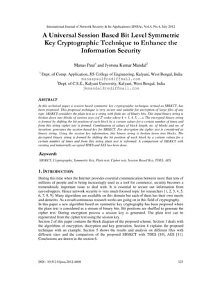 International Journal of Network Security & Its Applications (IJNSA), Vol.4, No.4, July 2012
DOI : 10.5121/ijnsa.2012.4408 123
A Universal Session Based Bit Level Symmetric
Key Cryptographic Technique to Enhance the
Information Security
Manas Paul1
and Jyotsna Kumar Mandal2
1
Dept. of Comp. Application, JIS College of Engineering, Kalyani, West Bengal, India
manaspaul@rediffmail.com
2
Dept. of C.S.E., Kalyani University, Kalyani, West Bengal, India
jkmandal@rediffmail.com
ABSTRACT
In this technical paper a session based symmetric key cryptographic technique, termed as SBSKCT, has
been proposed. This proposed technique is very secure and suitable for encryption of large files of any
type. SBSKCT considers the plain text as a string with finite no. of binary bits. This input binary string is
broken down into blocks of various sizes (of 2k
order where k = 3, 4, 5, ….). The encrypted binary string
is formed by shifting the bit position of each block by a certain values for a certain number of times and
from this string cipher text is formed. Combination of values of block length, no. of blocks and no. of
iterations generates the session based key for SBSKCT. For decryption the cipher text is considered as
binary string. Using the session key information, this binary string is broken down into blocks. The
decrypted binary string is formed by shifting the bit position of each block by a certain values for a
certain number of times and from this string plain text is reformed. A comparison of SBSKCT with
existing and industrially accepted TDES and AES has been done.
.Keywords
SBSKCT, Cryptography, Symmetric Key, Plain text, Cipher text, Session Based Key, TDES, AES.
1. INTRODUCTION
During this time when the Internet provides essential communication between more than tens of
millions of people and is being increasingly used as a tool for commerce, security becomes a
tremendously important issue to deal with. It is essential to secure our information from
eavesdroppers. Hence network security is very much focused topic for researchers [1, 2, 3, 4, 5,
6, 7, 8, 9]. Many algorithms are available on this domain but each of them has their own merits
and demerits. As a result continuous research works are going on in this field of cryptography.
In this paper a new algorithm based on symmetric key cryptography has been proposed where
the plain text is considered as a stream of binary bits. Bit positions are shuffled to generate the
cipher text. During encryption process a session key is generated. The plain text can be
regenerated from the cipher text using the session key.
Section 2 of this paper contains the block diagram of the proposed scheme. Section 3 deals with
the algorithms of encryption, decryption and key generation. Section 4 explains the proposed
technique with an example. Section 5 shows the results and analysis on different files with
different sizes and the comparison of the proposed SBSKCT with TDES [10], AES [11].
Conclusions are drawn in the section 6.
 