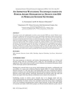 International Journal of Network Security & Its Applications (IJNSA), Vol.4, No.4, July 2012
DOI : 10.5121/ijnsa.2012.4411 161
AN IMPROVED WATCHDOG TECHNIQUE BASED ON
POWER-AWARE HIERARCHICAL DESIGN FOR IDS
IN WIRELESS SENSOR NETWORKS
A. Forootaninia1
and M. B. Ghaznavi-Ghoushchi 2*
1
Department of IT, Tehran University, Kish International Campus, Iran
forootaninia@ut.ac.ir
2
School of Engineering, Shahed University, Tehran, Iran
ghaznavi@shahed.ac.ir (*Corresponding Author)
ABSTRACT
Preserving security and confidentiality in wireless sensor networks (WSN) are crucial. Wireless sensor
networks in comparison with wired networks are more substantially vulnerable to attacks and intrusions.
In WSN, a third person can eavesdrop to the information or link to the network. So, preventing these
intrusions by detecting them has become one of the most demanding challenges. This paper, proposes an
improved watchdog technique as an effective technique for detecting malicious nodes based on a power
aware hierarchical model. This technique overcomes the common problems in the original Watchdog
mechanism. The main purpose to present this model is reducing the power consumption as a key factor
for increasing the network's lifetime. For this reason, we simulated our model with Tiny-OS simulator
and then, compared our results with non hierarchical model to ensure the improvement. The results
indicate that, our proposed model is better in performance than the original models and it has increased
the lifetime of the wireless sensor nodes by around 2611.492 seconds for a network with 100 sensors.
KEYWORDS
WSN, Intrusion Detection System (IDS), Watchdog, Improved Watchdog, Low-Power, Hierarchical
Model
1. INTRODUCTION
The recent progresses in electronics and wireless telecommunication allow us to design and
develop sensors with low consumptive power, small size, and reasonable price for various
applications. These small sensors are able to receive different environmental information (based
on the sensor type), process and transmit them.
Intruding into a network refers to any activity which endangers the integrity, confidentiality and
accessibility of a source and an Intrusion Detection System (IDS) is a system which detects
Intrusion activities [1]. The main idea of developing IDS came from examining the behavior
patterns of ordinary users and identifying the abnormal behavior patterns of the users. Intrusion
detection system which operates statistically demonstrates the network traffic like radar and
detects any signal which may indicate an abnormal event or attack to the network [2].
Establishing security in wireless sensor networks due to its changing nature and non-
concentrated typology has increased the vulnerability in these networks. Moreover, as a result of
energy limitations in wireless sensors, the consumptive power has always been a challenging
issue to be considered in designing these wireless sensor networks. In spite of the high volume
of researches and studies which tried to propose an efficient intrusion detection system, none of
 