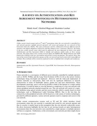 International Journal of Network Security & Its Applications (IJNSA), Vol.4, No.4, July 2012
DOI : 10.5121/ijnsa.2012.4413 199
A SURVEY ON AUTHENTICATION AND KEY
AGREEMENT PROTOCOLS IN HETEROGENEOUS
NETWORKS
Mahdi Aiash1
, Glenford Mapp and Aboubaker Lasebae
1
School of Science and Technology, Middlesex University, London, UK
M.Aiash,G.Mapp, A.Lasebae@mdx.ac.uk
ABSTRACT
Unlike current closed systems such as 2nd
and 3rd
generations where the core network is controlled by a
sole network operator, multiple network operators will coexist and manage the core network in Next
Generation Networks (NGNs). This open architecture and the collaboration between different network
operators will support ubiquitous connectivity and thus enhances users’ experience. However, this brings
to the fore certain security issues which must be addressed, the most important of which is the initial
Authentication and Key Agreement (AKA) to identify and authorize mobile nodes on these various
networks. This paper looks at how existing research efforts the HOKEY WG, Mobile Ethernet and 3GPP
frameworks respond to this new environment and provide security mechanisms. The analysis shows that
most of the research had realized the openness of the core network and tried to deal with it using different
methods. These methods will be extensively analysed in order to highlight their strengths and weaknesses.
KEYWORDS
Authentication and Key Agreement Protocols, Casper/FDR, Next Generation Networks, Heterogeneous
Networks.
1. INTRODUCTION
Future networks is a convergence of different access networks controlled by multiple operators
such as 2G/3G, WiMax and the Long Term Evolution (LTE) [1] [2] as the newest wireless
technologies being developed and deployed. However with the wide-scale deployment of
wireless networks as end-systems, there will now be significant differences in network
characteristics in terms of bandwidth, latency, packet loss and error characteristics. These
developments mean that, soon it will not be possible to think of the Internet as a single unified
infrastructure. It would be better to view the Internet as comprising of a fast core network with
slower peripheral networks attached around the core. The core network will consist of a super-
fast backbone using optical switches and fast access networks which is mainly based on wired
technologies such as Multiprotocol Label Switching (MPLS). Due to the fact that, the
connectivity in the peripheral networks will be based on a wide variety of wireless technologies,
provided by different operators, various network operators need to cooperate and coexist in the
core network.
Unlike current communication systems such as 2G and 3G, which introduce closed
environments where the core network is controlled and owned by sole network operator and
thus its security is mainly based on the assumption that, the core network is physically secure,
the above discussion highlights the fact that we are moving towards an open, heterogeneous
environment where the core network is not controlled by a single operator, so multiple operators
will have to cooperate. Furthermore, in this environment, new networks providers might choose
 