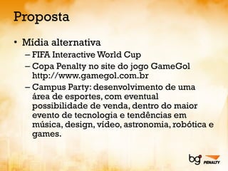 Proposta Mídia alternativa FIFA Interactive World Cup Copa Penalty no site do jogo GameGol http://www.gamegol.com.br Campus Party: desenvolvimento de uma área de esportes, com eventual possibilidade de venda, dentro do maior evento de tecnologia e tendências em música, design, vídeo, astronomia, robótica e games.  