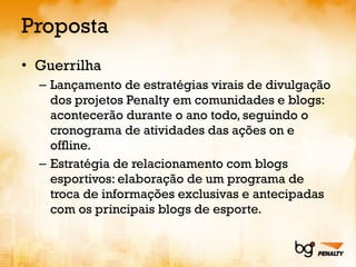 Proposta Guerrilha Lançamento de estratégias virais de divulgação dos projetos Penalty em comunidades e blogs: acontecerão durante o ano todo, seguindo o cronograma de atividades das ações on e offline. Estratégia de relacionamento com blogs esportivos: elaboração de um programa de troca de informações exclusivas e antecipadas com os principais blogs de esporte. 
