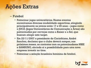 Ações Extras Futebol Patrocinar jogos universitários. Nestes eventos encontramos diversas modalidade esportivas, atingindo principalmente os jovens entre 17 e 25 anos – jogos como o JUCA (Jogos Universitários de Comunicação e Artes) são patrocinados por cervejas como a Kaiser e a Sol, que buscam atingir este target. Em 22/11/2007 o presidente do Corinthians, André Sanchez, declarou que o clube deverá romper, nos próximos meses, os contratos com os patrocinadores NIKE e SAMSUNG, abrindo aí a possibilidade para uma nova empresa investir no time. Patrocinar a seleção brasileira feminina de futebol. 