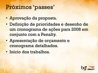 Próximos ‘passes’ Aprovação da proposta. Definição de prioridades e desenho de um cronograma de ações para 2008 em conjunto com a Penalty. Apresentação de orçamento e cronograma detalhados. Início dos trabalhos. 