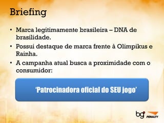 Briefing Marca legitimamente brasileira – DNA de brasilidade. Possui destaque de marca frente à Olimpikus e Rainha. A campanha atual busca a proximidade com o consumidor: ‘ Patrocinadora oficial do SEU jogo’ 