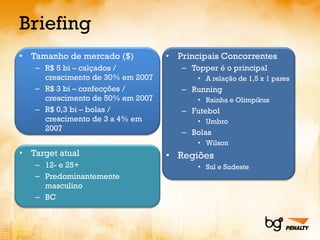 Briefing Tamanho de mercado ($) R$ 5 bi – calçados / crescimento de 30% em 2007 R$ 3 bi – confecções / crescimento de 50% em 2007 R$ 0,3 bi – bolas / crescimento de 3 a 4% em 2007 Target atual 12- e 25+ Predominantemente masculino BC Principais Concorrentes Topper é o principal A relação de 1,5 x 1 pares Running Rainha e Olimpikus Futebol Umbro Bolas Wilson Regiões Sul e Sudeste 