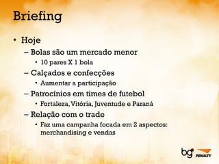 Briefing Hoje Bolas são um mercado menor 10 pares X 1 bola Calçados e confecções Aumentar a participação Patrocínios em times de futebol Fortaleza, Vitória, Juventude e Paraná Relação com o trade Faz uma campanha focada em 2 aspectos: merchandising e vendas 