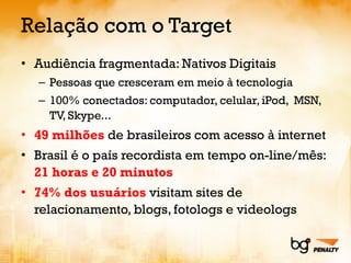 Relação com o Target Audiência fragmentada: Nativos Digitais Pessoas que cresceram em meio à tecnologia 100% conectados: computador, celular, iPod,  MSN, TV, Skype... 49 milhões  de brasileiros com acesso à internet Brasil é o país recordista em tempo on-line/mês:  21 horas e 20 minutos 74% dos usuários  visitam sites de relacionamento, blogs, fotologs e videologs 