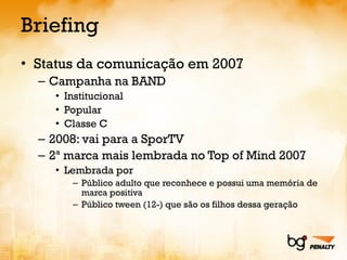 Briefing Status da comunicação em 2007 Campanha na BAND Institucional Popular Classe C 2008: vai para a SporTV 2ª marca mais lembrada no Top of Mind 2007 Lembrada por Público adulto que reconhece e possui uma memória de marca positiva Público tween (12-) que são os filhos dessa geração 