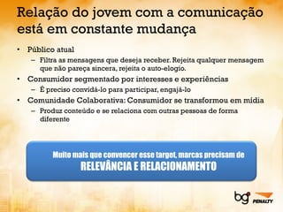 Relação do jovem com a comunicação está em constante mudança Público atual Filtra as mensagens que deseja receber. Rejeita qualquer mensagem que não pareça sincera, rejeita o auto-elogio. Consumidor segmentado por interesses e experiências É preciso convidá-lo para participar, engajá-lo Comunidade Colaborativa: Consumidor se transformou em mídia Produz conteúdo e se relaciona com outras pessoas de forma diferente Muito mais que convencer esse target, marcas precisam de RELEVÂNCIA E RELACIONAMENTO 