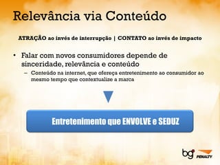 Relevância via Conteúdo ATRAÇÃO ao invés de interrupção | CONTATO ao invés de impacto Falar com novos consumidores depende de sinceridade, relevância e conteúdo Conteúdo na internet, que ofereça entretenimento ao consumidor ao mesmo tempo que contextualize a marca Entretenimento que ENVOLVE e SEDUZ 