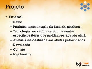 Projeto Futebol Home Produtos: apresentação da linha de produtos. Tecnologia: área sobre os equipamentos específicos (tênis que moldam-se  aos pés etc.). Atletas: área destinada aos atletas patrocinados. Downloads Contato Loja Penalty 