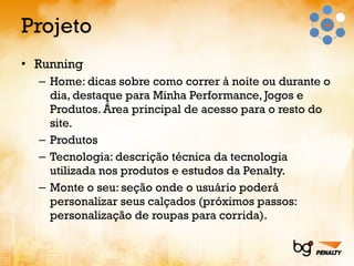 Projeto Running  Home: dicas sobre como correr à noite ou durante o dia, destaque para Minha Performance, Jogos e Produtos. Área principal de acesso para o resto do site. Produtos Tecnologia: descrição técnica da tecnologia utilizada nos produtos e estudos da Penalty. Monte o seu: seção onde o usuário poderá personalizar seus calçados (próximos passos: personalização de roupas para corrida). 