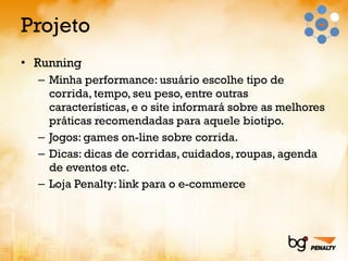 Projeto Running  Minha performance: usuário escolhe tipo de corrida, tempo, seu peso, entre outras características, e o site informará sobre as melhores práticas recomendadas para aquele biotipo. Jogos: games on-line sobre corrida. Dicas: dicas de corridas, cuidados, roupas, agenda de eventos etc. Loja Penalty: link para o e-commerce 
