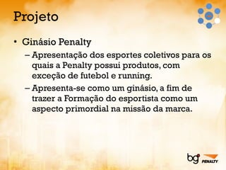 Projeto Ginásio Penalty Apresentação dos esportes coletivos para os quais a Penalty possui produtos, com exceção de futebol e running. Apresenta-se como um ginásio, a fim de trazer a Formação do esportista como um aspecto primordial na missão da marca. 