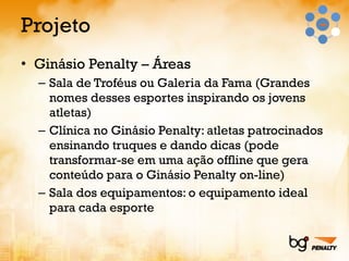 Projeto Ginásio Penalty – Áreas Sala de Troféus ou Galeria da Fama (Grandes nomes desses esportes inspirando os jovens atletas) Clínica no Ginásio Penalty: atletas patrocinados ensinando truques e dando dicas (pode transformar-se em uma ação offline que gera conteúdo para o Ginásio Penalty on-line) Sala dos equipamentos: o equipamento ideal para cada esporte 