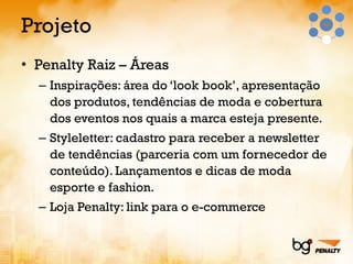 Projeto Penalty Raiz – Áreas Inspirações: área do ‘look book’, apresentação dos produtos, tendências de moda e cobertura dos eventos nos quais a marca esteja presente. Styleletter: cadastro para receber a newsletter de tendências (parceria com um fornecedor de conteúdo). Lançamentos e dicas de moda esporte e fashion. Loja Penalty: link para o e-commerce 