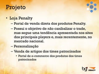 Projeto Loja Penalty Portal de venda direta dos produtos Penalty. Possui o objetivo de não canibalizar o trade, mas segue uma tendência apresentada nos sites dos principais players e, mais recentemente, no mercado nacional. Personalização Venda de artigos dos times patrocinados Portal de e-commerce dos produtos dos times patrocinados 