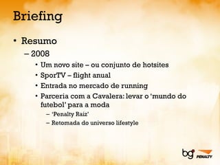 Briefing Resumo 2008 Um novo site – ou conjunto de hotsites SporTV – flight anual Entrada no mercado de running Parceria com a Cavalera: levar o ‘mundo do futebol’ para a moda ‘ Penalty Raiz’ Retomada do universo lifestyle 