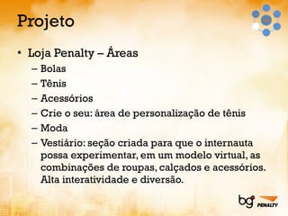 Projeto Loja Penalty – Áreas Bolas Tênis Acessórios Crie o seu: área de personalização de tênis Moda Vestiário: seção criada para que o internauta possa experimentar, em um modelo virtual, as combinações de roupas, calçados e acessórios. Alta interatividade e diversão. 