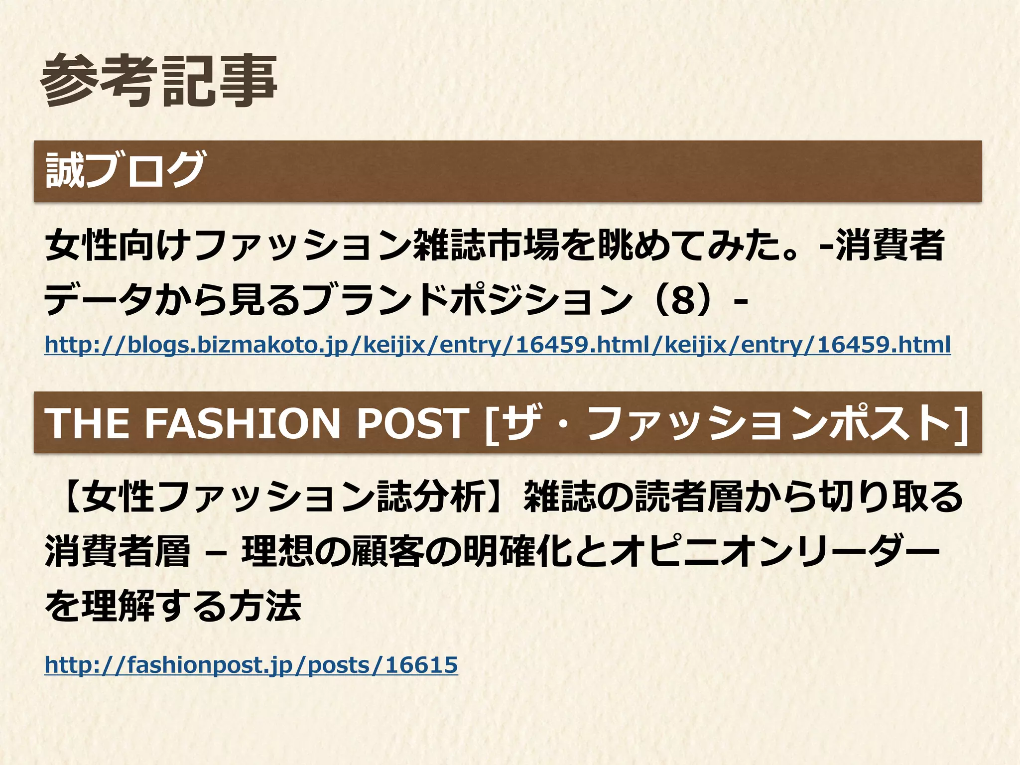 参考記事
⼥女女性向けファッション雑誌市場を眺めてみた。-‐‑‒消費者
データから⾒見見るブランドポジション（8）-‐‑‒
誠ブログ
【⼥女女性ファッション誌分析】雑誌の読者層から切切り取る
消費者層	
  –	
  理理想の顧客の明確化とオピニオンリーダー
を理理解する⽅方法
!
THE	
  FASHION	
  POST	
  [ザ・ファッションポスト]
http://fashionpost.jp/posts/16615
http://blogs.bizmakoto.jp/keijix/entry/16459.html/keijix/entry/16459.html
 