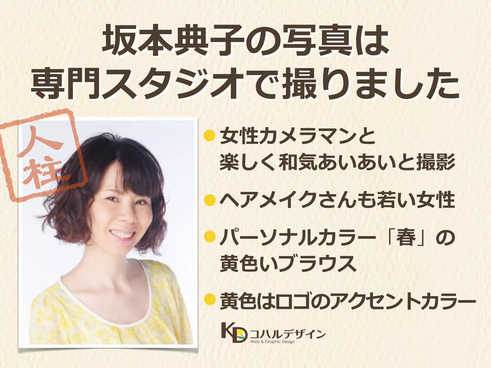 ⼥女女性カメラマンと 
楽しく和気あいあいと撮影
ヘアメイクさんも若若い⼥女女性
パーソナルカラー「春」の	
  
⻩黄⾊色いブラウス
⻩黄⾊色はロゴのアクセントカラー
坂本典⼦子の写真は	
  
専⾨門スタジオで撮りました
 