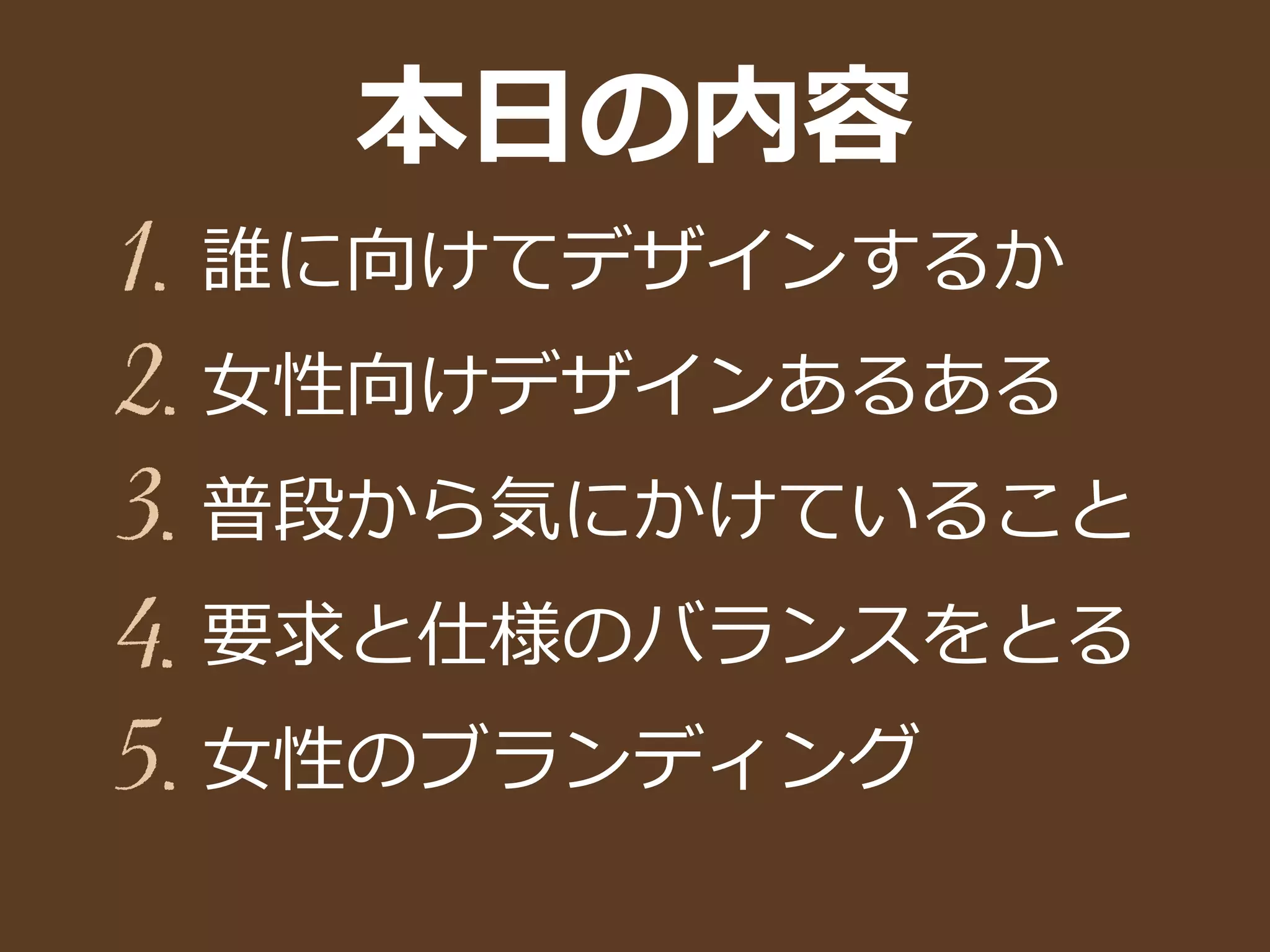 本⽇日の内容
誰に向けてデザインするか
⼥女女性向けデザインあるある
普段から気にかけていること
要求と仕様のバランスをとる
⼥女女性のブランディング
1.
2.
3.
4.
5.
 