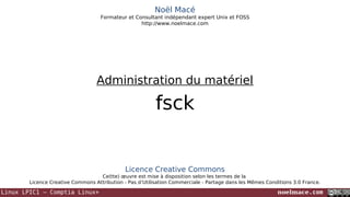 Noël Macé
Formateur et Consultant indépendant expert Unix et FOSS
http://www.noelmace.com

Administration du matériel

fsck

Licence Creative Commons
Ce(tte) œuvre est mise à disposition selon les termes de la
Licence Creative Commons Attribution - Pas d’Utilisation Commerciale - Partage dans les Mêmes Conditions 3.0 France.

Linux LPIC1 – Comptia Linux+

noelmace.com

 