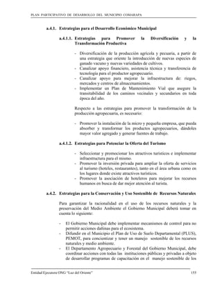 PLAN PARTICIPATIVO DE DESARROLLO DEL MUNICIPIO COMARAPA



         a.4.1. Estrategias para el Desarrollo Económico Municipal

                 a.4.1.1. Estrategias para Promover              la   Diversificación     y    la
                          Transformación Productiva

                           - Diversificación de la producción agrícola y pecuaria, a partir de
                             una estrategia que oriente la introducción de nuevas especies de
                             ganado vacuno y nuevas variedades de cultivos.
                           - Canalizar apoyo financiero, asistencia técnica y transferencia de
                             tecnología para el productor agropecuario.
                           - Canalizar apoyo para mejorar la infraestructura de: riegos,
                             mercados y centros de almacenamientos.
                           - Implementar un Plan de Mantenimiento Vial que asegure la
                             transitabilidad de los caminos vecinales y secundarios en toda
                             época del año.

                           Respecto a las estrategias para promover la transformación de la
                           producción agropecuaria, es necesario:

                           - Promover la instalación de la micro y pequeña empresa, que pueda
                             absorber y transformar los productos agropecuarios, dándoles
                             mayor valor agregado y generar fuentes de trabajo.

                 a.4.1.2. Estrategias para Potenciar la Oferta del Turismo

                           - Seleccionar y promocionar los atractivos turísticos e implementar
                             infraestructura para el mismo.
                           - Promover la inversión privada para ampliar la oferta de servicios
                             al turismo (hoteles, restaurantes), tanto en el área urbana como en
                             los lugares donde existe atractivos turísticos.
                           - Promover la asociación de hoteleros para mejorar los recursos
                             humanos en busca de dar mejor atención al turista.

         a.4.2. Estrategias para la Conservación y Uso Sostenible de Recursos Naturales

                 Para garantizar la racionalidad en el uso de los recursos naturales y la
                 preservación del Medio Ambiente el Gobierno Municipal deberá tomar en
                 cuenta lo siguiente:

                 -    El Gobierno Municipal debe implementar mecanismos de control para no
                      permitir acciones dañinas para el ecosistema.
                 -    Difundir en el Municipio el Plan de Uso de Suelo Departamental (PLUS),
                      PEMOT, para concientizar y tener un manejo sostenible de los recursos
                      naturales y medio ambiente.
                 -    El Departamento Agropecuario y Forestal del Gobierno Municipal, debe
                      coordinar acciones con todas las instituciones públicas y privadas a objeto
                      de desarrollar programas de capacitación en el manejo sostenible de los


Entidad Ejecutora ONG “Luz del Oriente”                                                       155
 