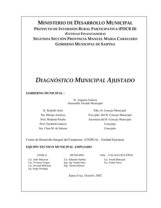 MINISTERIO DE DESARROLLO MUNICIPAL
      PROYECTO DE INVERSIÓN RURAL PARTICIPATIVA (PDCR II)
                                  (ENTIDAD FINANCIADORA)
     SEGUNDA SECCIÓN PROVINCIA MANUEL MARIA CABALLERO
               GOBIERNO MUNICIPAL DE SAIPINA




       DIAGNÓSTICO MUNICIPAL AJUSTADO
GOBIERNO MUNICIPAL :

                                        Sr. Augusto Galarza
                                     Honorable Alcalde Municipal

              Sr. Rodolfo Soliz                             Pdte. H. Concejo Municipal
            Sra. Maruja Arimoza                         Vice pdte. Del H. Concejo Municipal
            Prof. Modesta Peralta                       Secretaria del H. Concejo Municipal
           Prof. Elizabeth Galarza                                  Concejala
          Sra. Clara M. de Salazar                                  Concejala


Centro de Desarrollo Integral del Campesino (CEDICA) – Entidad Ejecutora

EQUIPO TECNICO MUNICIPAL AMPLIADO

        CEDICA                         MUNICIPIO                 GOL – VALLES CRUCEÑOS
 Lic. Julio Balcazar              Lic. Eduardo Herbas               Lic. Josefa Balcazar
 Lic. Viviana Vargas              Ing. Ag. Guido Soto               Lic. Estela Nava
 Lic. Juvenal Balcázar            Egr. Aurora Quiroz
 Eg. Jorge Osinaga

                                      Santa Cruz, Octubre 2002
 