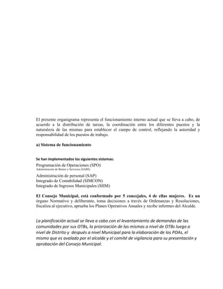 El presente organigrama representa el funcionamiento interno actual que se lleva a cabo, de
acuerdo a la distribución de tareas, la coordinación entre los diferentes puestos y la
naturaleza de las mismas para establecer el campo de control, reflejando la autoridad y
responsabilidad de los puestos de trabajo.

a) Sistema de funcionamiento


Se han implementados los siguientes sistemas:
Programación de Operaciones (SPO)
Administración de Bienes y Servicios (SABS)

Administración de personal (SAP)
Integrado de Contabilidad (SIMCON)
Integrado de Ingresos Municipales (SIIM)

El Consejo Municipal, está conformado por 5 concejales, 4 de ellas mujeres. Es un
órgano Normativo y deliberante, toma decisiones a través de Ordenanzas y Resoluciones,
fiscaliza al ejecutivo, aprueba los Planes Operativos Anuales y recibe informes del Alcalde.


La planificación actual se lleva a cabo con el levantamiento de demandas de las
comunidades por sus OTBs, la priorización de las mismas a nivel de OTBs luego a
nivel de Distrito y después a nivel Municipal para la elaboración de los POAs, el
mismo que es avalado por el alcalde y el comité de vigilancia para su presentación y
aprobación del Consejo Municipal.
 