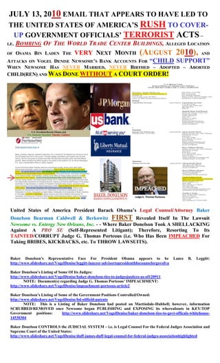 JULY 13, 2010 EMAIL THAT APPEARS TO HAVE LED TO
THE UNITED STATES OF AMERICA’S RUSH TO COVER-
 UP GOVERNMENT OFFICIALS’ TERRORIST ACTS –
   BOMBING OF THE WORLD TRADE CENTER BUILDINGS, ALLEGED LOCATION
I.E.

OF OSAMA BIN LADEN THE VERY NEXT MONTH (AUGUST 2010), AND
ATTACKS ON VOGEL DENISE NEWSOME’S BANK ACCOUNTS FOR “CHILD SUPPORT”
WHEN NEWSOME HAS NEVER MARRIED, NEVER BIRTHED – ADOPTED – ABORTED
CHILD(REN) AND WAS DONE WITHOUT A COURT ORDER!




 United States of America President Barack Obama’s Legal Counsel/Attorney Baker
 Donelson Bearman Caldwell & Berkowitz FIRST Revealed Itself In The Lawsuit
 Newsome vs. Entergy New Orleans, Inc. - - Where Baker Donelson Took A SHELLACKING
 Against A PRO SE (Self-Represented Litigant); Therefore, Resorting To Its
 TAINTED/CORRUPT Judge G. Thomas Porteous (i.e. Who Has Been IMPEACHED For
 Taking BRIBES, KICKBACKS, etc. To THROW LAWSUITS).


 Baker Donelson’s Representative Face For President Obama appears to be                        Lance    B.   Leggitt:
 http://www.slideshare.net/VogelDenise/leggitt-lancesr-advisortopresidenthhscounselorgovofva

 Baker Donelson’s Listing of Some Of Its Judges:
 http://www.slideshare.net/VogelDenise/baker-donelson-ties-to-judgesjustices-as-of120911
         NOTE: Document(s) regarding Judge G. Thomas Porteous’ IMPEACHMENT:
 http://www.slideshare.net/VogelDenise/impeachment-porteous-article2

 Baker Donelson’s Listing of Some of the Government Positions Controlled/Owned:
 http://www.slideshare.net/VogelDenise/bd-oilfield-patents
         NOTE: This is a Listing of Baker Donelson had posted on Martindale-Hubbell; however, information
 SCRUBBED/REMOVED once Newsome began PUBLISHING and EXPOSING its whereabouts in KEY/TOP
 Government positions:         http://www.slideshare.net/VogelDenise/baker-donelson-ties-to-govt-officals-whitehouse-
 14530304

 Baker Donelson CONTROLS the JUDICIAL SYSTEM – i.e. is Legal Counsel For the Federal Judges Association and
 Supreme Court of the United States:
 http://www.slideshare.net/VogelDenise/duff-james-duff-legal-counsel-for-federal-judges-associationhighlighted
 