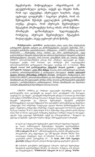 მდებარეობა მოწოდებული ინფორმაციის ამ
      ელექტრონული ფოსტა, თქვენ და სხვები ჩანს,
      რომ იგი ატყუებდა ამერიკელი ხალხის, ასევე
      უცხოელ ლიდერებს / საგარეო ერების, რომ ის
      შემოყვანის შესახებ ცვლილების ვაშინგტონში,
      თუმცა ცხადია, რომ ამერიკის შეერთებული
      შტატების პრეზიდენტი ბარაკ ობამა არის ნაწილი
      პრობლემა      დაზიანებული      ხელისუფლება,
      რომელიც ამერიკის შეერთებული შტატების
      მოქალაქეები, ასევე უცხოურ ერის წინაშე.

        მნიშვნელოვანია აღინიშნოს: დაახლოებით ერთი თვის მისი მოგზაურობა
ვაშინგტონში წევრები სენატის და წარმომადგენელთა პალატის მუშაობდა TOP /
გასაღების ფინანსური ავტორებისათვის / მრჩეველთა - LIBERTY ორმხრივ და BAKER
DONELSON - პრეზიდენტ ბარაკ ობამასა და მისი ადმინისტრაციის, ასევე
გაერთიანებული შტატები სენატორები და ამერიკის შეერთებული შტატების კონგრესის
წარმომადგენელთა პალატის, რომ Newsome დასაქმების ხეზე და Lamping შეწყდა.
LIBERTY ურთიერთშეთანხმების ერთად მისი არსენალი ადვოკატები და სხვები,
მიღებული ცოდნა, რომ Newsome იყო პრობლემა ერთ თავისუფლების
ურთიერთდახმარების დაზღვეულის (Stor-ყველა ალფრედ LLC in Cincinnati, Ohio),
ამიტომ, resorted რომ დანაშაულებრივი ქმედებები მიიღონ უკანონო / უკანონო
უპირატესობა სიტუაცია. ცოტა ხნის შემდეგ Newsome მისი სამსახურიდან დათხოვნა,
ლიბერთი ურთიერთდახმარების ს დაზღვეული (Stor-ყველა) თავისი ადვოკატის
(დავით Meranus) წინააღმდეგ სარჩელის Newsome. წარმატების მიღწევისთვის მისი
ENDEAVOR LIBERTY ურთიერთშეთანხმების და მის რჩევებს დაადგა გასაღრმავებლად
შეთქმულება და მის ადვოკატები ჰქონდა იმაზე, Newsome განხორციელების უფლებები
დაცული / გარანტირებულია კონსტიტუციით. ჩართვა შეთქმულება და ხელახალი
საპასუხო ქმედებებისგან ძალისხმევით silencing Newsome.


        LIBERTY ორმხრივ და არსენალი ადვოკატები ძალისხმევა დაფარვის up
დანაშაულებზე მათი კლიენტებს და დაცვის მათი კლიენტების (ანუ Stor-ყველა
ალფრედ LLC და სხვები - კლიენტებს მიმდინარეობს უჩივლა in Louisiana და Mississippi)
საპროცენტო CONSPIRED ერთად Newsome ს მიმცემი (ხე და Lamping), გაერთიანებული
შტატები    სენატორები     და    ამერიკის  შეერთებული     შტატების    კონგრესის
წარმომადგენელთა პალატის შეწყვიტოს მისი დასაქმების აღმოსაფხვრელად ინტერესთა
კონფლიქტი, რომ არსებობდა საადვოკატო (დავით Meranus) წარმომადგენლობა Stor-
ყველა. ინტერესთა კონფლიქტი არსებობდა, რადგან ადვოკატის რომ Newsome დაეხმარა
ზე ხე და Lamping ("W & L) ადრე მოდის W & L მუშაობდა ამავე კანონის ფირმა (შვარცი
manes Ruby & Slovin) ადვოკატის რომლებიც შეტანილი სარჩელი სახელით Stor-ყველა.
აქციები ასევე გადაიდგა შენარჩუნება თქვენ და საზოგადოებრივი / მსოფლიო და
უცხოელ ლიდერებს / უცხოური ხალხთა სწავლა 2009 ფედერალური საჩივრებს:


      () ოჯახი და სამედიცინო შვებულების აქტის საჩივარი შეტანილი ხელფასი
      და საათი სამმართველოს შეერთებული შტატების დეპარტამენტის
      შრომის. ეს საჩივარი, რომელიც თან ერთვის ელ სახელწოდებით, "011609-
      FMLA საჩივარი (W & L)" - აშშ პრეზიდენტ ბარაკ ობამამ, აშშ გენერალური
      პროკურორის ერიკ მფლობელი, და აშშ მდივანი შრომის HILDA Solis
      თითოეული მიღებული ასლი ამ საჩივრის Newsome ს 21 მაისს, 2009
      დაგზავნის დროს "გამოფენაზე 58" - 21 მაისს, 2009 USPS საფოსტო
      ქვითრები შემდეგ საჩივარი ერთვის მხარდასაჭერად დაგზავნის / ქვითარი.

      (ბ) თანაბარი დასაქმების პერსპექტივას საჩივარი ამერიკის შეერთებულ
      შტატებთან დეპარტამენტის შრომის. ეს საჩივარი, რომელიც თან ერთვის
      ელ სახელწოდებით, "070909-EEOC საჩივარი (W & L)" ერთად "070709-
 