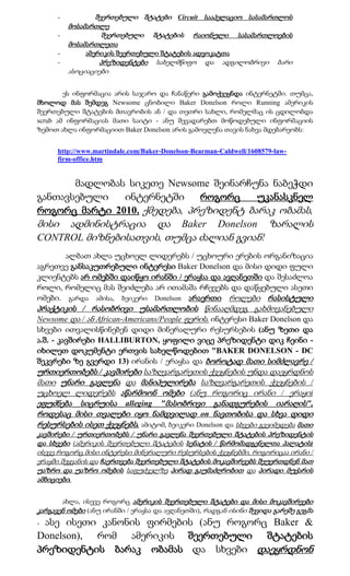 -          შეერთებული შტატები Circuit სააპელაციო სასამართლოს
          მოსამართლე
      -            შეერთებული შტატების რაიონული სასამართლოების
          მოსამართლეთა
      -       ამერიკის შეერთებული შტატების ადვოკატთა
      -           პრეზიდენტები      სახელმწიფო     და   ადგილობრივი      ბარი
          ასოციაციები


        ეს ინფორმაცია არის საჯარო და ჩანაწერი გამოქვეყნდა ინტერნეტში. თუმცა,
მხოლოდ მას შემდეგ Newsome ცნობილი Baker Donelson როლი Running ამერიკის
შეერთებული შტატების მთავრობის ან / და თეთრი სახლი, რომელმაც ის ცდილობდა
scrub ამ ინფორმაციას მათი საიტი - ანუ შევადარებთ მოწოდებული ინფორმაციის
ზემოთ ახლა ინფორმაციით Baker Donelson არის გამოვლენა თავის ნახვა მდებარეობს:


      http://www.martindale.com/Baker-Donelson-Bearman-Caldwell/1608579-law-
      firm-office.htm


       მადლობას სიკეთე Newsome შეინარჩუნა ნაბეჭდი
განთავსებული   ინტერნეტში     როგორც    უკანასკნელ
როგორც მარტი 2010. ქმედება, პრეზიდენტ ბარაკ ობამას,
მისი ადმინისტრაცია და Baker Donelson ზარალის
CONTROL მიზნებისათვის, თუმცა ძალიან გვიან!
         ალბათ ახლა უცხოელ ლიდერებს / უცხოური ერების ორგანიზაცია
აგრეთვე განსაკუთრებული ინტერესი Baker Donelson და მისი დიდი ფული
კლიენტებს არ ომებში დაიწყო ირანში / ერაყსა და ავღანეთში და შესაძლოა
როლი, რომელიც მას შეიძლება არ ითამაშა რჩევებს და დაწყებული ასეთი
ომები. გარდა ამისა, ბეიკერი Donelson არაერთი როლები რასისტული
პრაქტიკის / რასობრივი უსამართლობის წინააღმდეგ გახმოვანებული
Newsome და / ან African-Americans/People ფერის. ინტერესი Baker Donelson და
სხვები ითვალისწინებენ დიდი მინერალური რესურსების (ანუ ზეთი და
ა.შ. - კავშირები HALLIBURTON, ყოფილი ვიცე პრეზიდენტი დიკ ჩეინი -
იხილეთ დოკუმენტი ერთვის სახელწოდებით "BAKER DONELSON - DC
შეკვრები ზე გვერდი 13) ირანის / ერაყსა და ბოროტად მათი სიმძლავრე /
ურთიერთობებს / კავშირები საზღვარგარეთის ქვეყნების უნდა დაეყრდნოს
მათი უნარი გავლენა და მანიპულირება საზღვარგარეთის ქვეყნების /
უცხოელ ლიდერებს აწარმოონ ომები (ანუ როგორიც ირანი / ერაყი)
ეფუძნება სიცრუისა alleging "მასობრივი განადგურების იარაღის",
როდესაც მისი თვალები იყო ნამდვილად on ნავთობისა და სხვა დიდი
რესურსების ისეთ ქვეყნებს. ამიტომ, ბეიკერი Donelson და სხვები გვეიმედება მათი
კავშირები / ურთიერთობებს / უნარი გავლენა შეერთებული შტატების პრეზიდენტის
და სხვები (ამერიკის შეერთებული შტატების სენატის / წარმომადგენელთა პალატის)
ისევე როგორც მისი ინტერესი მინერალური რესურსების ქვეყნებში, როგორიცაა ირანი /
ერაყში შეყვანის და ჩაერთვება შეერთებული შტატების მოკავშირეებს შეუერთდნენ მათ
უაზრო და უაზრო ომების საფუძველზე პირად გაუმაძღრობით და პირადი მუქარის
ამბიციები.


       ახლა, ისევე როგორც ამერიკის შეერთებული შტატები და მისი მოკავშირეები
კარგავენ ომები (ანუ ირანში / ერაყსა და ავღანეთში), რადგან ისინი შევიდა გარეშე გეგმა
-ასე ისეთი კანონის ფირმების (ანუ როგორც Baker &
Donelson), რომ ამერიკის შეერთებული შტატების
პრეზიდენტის ბარაკ ობამას და სხვები დაეყრდნონ
 