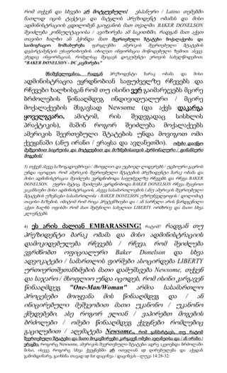 რომ თქვენ და სხვები არ მოტყუებული! ესპანური / Latino თემებში
ნათლად იცის ტაქტიკა და მატყლის პრეზიდენტ ობამას და მისი
ადმინისტრაციის ცდილობენ გაიყვანოს მათ თვალში. BAKER DONELSON
შეიძლება კონსულტაციისა / ავიზირება ამ საკითხში, რადგან მათ აქვთ
თავისი ხალხი ან ჰქონდა მათ შეერთებული შტატები მოქალაქეობა და
საიმიგრაციო    მომსახურება ფარგლებში  ამერიკის  შეერთებული   შტატების
დეპარტამენტის უსაფრთხოების. იხილეთ ინფორმაცია მოწოდებული ზემოთ. ასევე,
ვხედავ ინფორმაციას, რომელსაც შეიცავს დოკუმენტი ერთვის სახელწოდებით,
"BAKER DONELSON - DC კავშირები."

         მნიშვნელოვანია,     რადგან   პრეზიდენტი     ბარაკ     ობამა   და   მისი
ადმინისტრაცია ეყრდნობიან საფუძველზე რჩევებს და
რჩევები ხალხისგან რომ თუ ისინი ვერ გაიმარჯვებს მცირე
ბრძოლების წინააღმდეგ ინდივიდუალური / მცირე
მოქალაქეების მსგავსად Newsome (და აქვს დაკარგა
ყოველგვარი, ამიტომ,        რის   შედეგადაც    სისხლის
პრაქტიკის), მაშინ როგორ შეიძლება მოქალაქეებს
ამერიკის შეერთებული შტატების უნდა მოვიგოთ ომი
ქვეყანაში (ანუ ირანი / ერაყსა და ავღანეთში). ომები დაიწყო
მეშვეობით სიცრუისა და მოტყუებით და მიზნებისათვის პერსონალური / ფინანსური
მოგების!

3) თქვენ ასევე საზოგადოებრივი / მსოფლიო და უცხოელ ლიდერებს / უცხოური გაეროს
უნდა იცოდეთ, რომ ამერიკის შეერთებული შტატების პრეზიდენტი ბარაკ ობამა და
მისი ადმინისტრაცია შეიძლება ეყრდნობოდა საფუძველზე რჩევებს და რჩევა BAKER
DONELSON. უფრო მეტიც, შეიძლება ეყრდნობოდა BAKER DONELSON რჩევა შეავსოთ
ვაკანსიები მისი ადმინისტრაციის, ასევე სასამართლოების (ანუ ამერიკის შეერთებული
შტატების უზენაესი სასამართლოს) - BAKER DONELSON უზრუნველყოფის / დოლომიტ
თავისი ბაზების, იმიტომ რომ როცა პრეტენზიები და / ან სარჩელი არის წარდგენილი
აქვთ ხალხს ოფისში რომ მათ შეძენილი სახელით LIBERTY ორმხრივ და მათი სხვა
კლიენტებს.

4)   ეს არის ძალიან EMBARASSING!          რადგან თუ   რატომ?
პრეზიდენტი ბარაკ ობამა და მისი ადმინისტრაციის
დამოკიდებულება რჩევებს / რჩევა, რომ შეიძლება
ვგრძნობთ ოფიციალური Baker Donelson და სხვა
ადვოკატები / სამართლის ფირმები ასოცირდება LIBERTY
ურთიერთშეთანხმების მათი დამუშავება Newsome, თქვენ
და საჯარო / მსოფლიო უნდა იცოდეს, რომ ისინი კარგავენ
წინააღმდეგ "One-Man/Woman" არმია სასამართლო
პროცესები მოიყვანა მის წინააღმდეგ და / ან
ინიცირებული მეშვეობით მათი უკანონო / უკანონო
ქმედებები, ასე როგორ ელიან / ვაპირებთ მოგების
ბრძოლები / ომები წინააღმდეგ ქვეყნები რომლებიც
გაცილებით / აღემატება Newsome., რომ განმარტავს, თუ რატომ
შეერთებული შტატები და მათი მოკავშირეები კარგავენ ომები ავღანეთსა და / ან ირანი /
ერაყში. როგორც Newsome, ამერიკის შეერთებული შტატები ადრე აკეთებდა ბრძოლაში
მისი, ისევე როგორც სხვა ქვეყნებში არ ითვლიან up ღირებულება და აქედან
გამომდინარე, გაიხსნა თავად up for დაცინვა / დაცინვას - ლუკა 14:28-32:
 