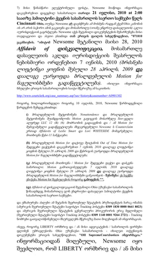 7)   მისი   წინასწარი   ელექტრონული        ფოსტა,    Newsome    მიაწოდა      ინფორმაცია
დაკავშირებით დაგეგმილ სასამართლო თარიღი       21 ივლისი, 2010 at 2:00
საათზე ჰამილტონი ქვეყნის სასამართლოს საერთო საქმეები წელს
Cincinnati Ohio, თუმცა Newsome არ დაესწრება ამ მოსმენა რადგან ქვეშ Ohio კანონის
ის არ არის საჭირო ამის გაკეთება და მოსამართლე (იოანე ენდრიუ დასავლეთის) აკლია
იურისდიქციის გაგრძელება. Newsome აქვს შეტანილი დოკუმენტების შენარჩუნება მისი
თავდაცვითი და ასეთი pleadings თან ერთვის ფაილის სახელწოდებით, "071010
             Newsome შეტანილი მაისი 28, 2010
ვაკანსიების. "იმიტომ

Affidavit of  დისკვალიფიკაცია, მოსამართლე
დასავლეთის აკლდა იურისდიქციის შეასრულოს
ნებისმიერი ორდენებით 7 ივნისს, 2010 (ბრძანება
ლიფტინგი ყოფნის შესული 28 აპრილს, 2009 და
დაალაგე უარყოფდა ბრალდებულის Motion for
ნაგულისხმები გადაწყვეტილება). იხილეთ ინფორმაცია
ბმულები ერთვის სასამართლოების საიტი მწკრივზე ამ საკითხის:

http://www.courtclerk.org/case_summary.asp?sec=history&casenumber=A0901302

როგორც ბოლოდროინდელი როგორც 10 ივლისს, 2010, Newsome წარმოდგენილი
წარდგენის შემდეგ pleadings:

      ()  ბრალდებულის შეტყობინება Nonattendence და ბრალდებულის
      შეტყობინება შუამდგომლობა Motion გაფიცვის მოსარჩელე Stor-ყველა
      ალფრედ LLC 12 (B) (6) მოძრაობის გადააყენოს და / ან Motion for
      შემაჯამებელი გადაწყვეტილება მსჯავრდებული Newsome ს Counterclaim
      ერთად Affidavits of Leslie Smart და Lori WHITESIDE მიმაგრებული;
      მოთხოვნა წესი 11 სანქციები;

      (ბ) ბრალდებულის Motion for დატოვე შეიტანოს Out of Time Motion for
      შედეგები ფაქტების დაკავშირებით 7 ივნისს, 2010 დაალაგე ლიფტინგი
      ყოფნის შესული 28 აპრილს, 2009 და წესრიგის უარყოფდა ბრალდებულის
      Motion for ნაგულისხმები გადაწყვეტილება;

      (გ) ბრალდებულის მოთხოვნა / Motion for შედეგები ფაქტი და დასკვნა
      სამართალი; Motion გამოთავისუფლება 7 ივლისს, 2010 დაალაგე
      ლიფტინგი ყოფნის შესული 28 აპრილს, 2009 და დაალაგე უარყოფდა
      ბრალდებულის Motion for ნაგულისხმები განკითხვის - შენიშვნა: ეს ხვეწნა
      ენიჭება Motion for შვებულების როგორც გამოფენის "".

      (დ) Affidavit of დისკვალიფიკაციის შეტანილი Ohio უზენაესი სასამართლოს
      წინააღმდეგ მოსამართლე ჯონ ენდრიუსი დასავლეთ ჰამილტონი ქვეყნის
      სასამართლოს საერთო საქმეები.

და ემსახურება ასლები ამ შეტანის შეერთებულ შტატების პრეზიდენტის ბარაკ ობამას
(ამერიკის შეერთებული შტატები საფოსტო Tracking პოსტები 0309 1830 0000 0661 8023)
და ამერიკის შეერთებული შტატების გენერალური პროკურორის ერიკ მფლობელი
(შეერთებული შტატები საფოსტო Tracking პოსტები 0309 1140 0001 9264 2721) - Tracking
ნომრები გათვალისწინებული მსურველებს მწკრივზე მათი მიღებიდან ამ ინფორმაციას.

ისევე, როგორც LIBERTY ორმხრივ და / ან მისი ადვოკატების / სამართლის ფირმები
ფლობენ უმრავლესობა Ohio უზენაესი სასამართლოს - იხილეთ თქვენთვის
დოკუმენტში ერთვის სახელწოდებით, "OH SupremeCourtJustices ინფორმაცია."

ინფორმაციიდან მიღებული, Newsome იყო
შევძლოთ, რომ LIBERTY ორმხრივ და / ან მისი
 