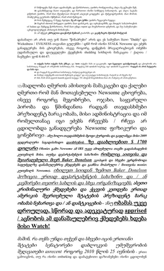 17 მიწოდება შენ ისეთ ადამიანებს, და წარმართთა, უთხრა რომელთანაც ახლა მე ვგზავნი შენ,
           18 გასახსნელად მათი თვალები, და ჩართოთ ისინი სიბნელე სინათლის, და ძალა სატანა
      ღმერთს უთხრა, რომ მათ შეუძლიათ მიიღონ აპატიეს ცოდვები, და მემკვიდრეობის, მათ შორის,
      რომლებიც ეკურთხა რწმენით, რომ არის ჩემთვის.
            19 რის შემდეგაც, O მეფე Agrippa, მე არ იყო ურჩი უთხრა ზეციური ხედვა:
             20 მაგრამ shewed პირველი უთხრა მათ დამასკოს, და იერუსალჱმს, და მთელს სანაპიროების
      of Judaea და შემდეგ წარმართთა, რომ მათ უნდა repent და მივმართოთ ღმერთს, და ნუ სამუშაოები
      აკმაყოფილებდეს ამისთვის მონანიება.
             21 ამ იწვევს ებრაელთა დაიჭირეს ჩემთან ტაძარში, და გაემგზავრა შესახებ მომკლან.


დასამალი არ არის თუ ვინ მათი "წინაპრები" არის და ეს სამუშაო მათი "Daddy" და
Wickedness / EVILNESS თავიანთ გულებში / დნმ რომ ისინი STALK Newsome და ეძებს
განადგურება მის ცხოვრებას, ისევე როგორც დაწყების მრავალრიცხოვან ომებში
უდანაშაულო და დაუცველები ქვეყნების shedding სისხლის მამაკაცთა / ქალთა /
ბავშვები: ჯონ 8:44-47:

             44 თქვენა ხართ თქვენი მამა ეშმაკი, და lusts თქვენი მამა ye გააკეთებს. იყო მკვლელი დასაწყისიდან, და ცხოვრობს არა
      სიმართლე, რადგან არ არსებობს სიმართლე მას. როდესაც მან speaketh სიცრუე, იგი speaketh საკუთარი: რადგან ის არის მატყუარა
      და მამა იგი.
             45 და რადგან მე გითხრათ სიმართლე, რამეთუ დამიჯერეთ არ.
             46 რომელ თქვენგანს convinceth ჩემთვის ცოდვა? და თუ ვიტყვი სიმართლეს, რატომ ye არ მჯერა მე?
             47 მან, რომ არის ღვთის heareth ღვთის სიტყვა: YE ამიტომ მოვისმინოთ მათ არ, რამეთუ არ არის ღმერთი.



  მადლობა ღმერთს ამისთვის მამაკაცები და ქალები
12)

ღმერთი რომ მან მოთავსებული Newsome ცხოვრება,
ისევე როგორც მეგობრები, ოჯახი, საყვარელი
პირობა და წმინდანთა რადგან თავდასხმები
პრეზიდენტ ბარაკ ობამა, მისი ადმინისტრაცია და იმ
რომელთანაც იგი ეძებს რჩევებს / რჩევა არ
ცდილობდა განადგურება Newsome ფიზიკური და
გონებრივი - ანუ ბოლო თავდასხმების მყოფი ქურდობა და გაფლანგვა მისი 2009
ფედერალური საგადასახადო დაიბრუნოს                            ზე დაახლოებით $ 1700
დოლარი (Monies გამო Newsome ამ IRS უკვე ამოღებულია თავში გადასახადების
კუთვნილს მისი, თუმცა დეპარტამენტის სახაზინო                              რომელიც აითვისა და
შეიარაღებული მიერ Baker Donelson          ეკიპაჟის და სხვები ეყრდნობოდა
საფუძველზე დანაშაულებრივ ქმედებებს და გააჩნია მოპარული / მიითვისა monies
               იხილეთ სიიდან ზემოთ Baker Donelson
კუთვნილს Newsome).
პოზიცია ერთად დეპარტამენტის სახაზინო და / ან
კავშირები თეთრი სახლის და სხვა ორგანიზაციებს. ასეთი
კრიმინალური ქმედებები და ქცევის კეთდება ერთად
ამერიკის შეერთებული შტატების პრეზიდენტ ბარაკ
ობამას ნებართვა და / ან დამტკიცების - ანუ ობამას უკვე
დროულად, სწორად და ადეკვატურად apprised
/ აცნობოს ამ დანაშაულებრივ ქმედებებს ხდება
მისი Watch!

მაშინ, რა თქმა უნდა თქვენ და სხვები იცის ერთიანი
შტატები     სენატორები     დაბლოკვის      უმუშევრობის
შეღავათები asrecent როგორც 2010 წლის 25 ივნისის - ერთი
გამოიცნოს, თუ რა ისინი embarking და დამატებითი დაზიანებები ისინი ცდილობენ
 