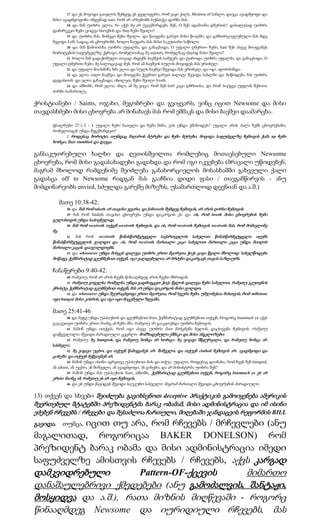 17 და ეს მოვიდა გაივლის შემდეგ ეს ყველაფერი, რომ ვაჟი ქალს, Mistress of სახლი, დაეცა ავადმყოფი და
     მისი ავადმყოფობა იმდენად sore, რომ არ არსებობს სუნთქვა დარჩა მას.
            18 და მან უთხრა ელია, რა აქვს მე არ უკავშირდება შენ, O შენ ადამიანი ღმერთს? დასაღუპად უთხრა
     დამირეკეთ ჩემი ცოდვა ხსოვნის და Slay ჩემი შვილი?
            19 და უთხრა მას, მომეცი შენი შვილი. და წაიყვანა გარეთ მისი წიაღში, და განხორციელებული მას მდე
     შევიდა Loft, სადაც ის ცხოვრობს, ხოლო ჩაუყარა მას მისი საკუთარი საწოლი.
            20 და მან წამოიძახა უთხრა უფალმა, და განაცხადა, O უფალი ღმერთი ჩემი, hast შენ ასევე მოიყვანეს
     ბოროტების საფუძველზე ქვრივი, რომელთანაც მე sojourn, რომელსაც slaying მისი შვილი?
            21 ხოლო მან გადაჭიმული თავად ახდენს ბავშვის სამჯერ, და ტიროდა უთხრა უფალმა, და განაცხადა, O
     უფალი ღმერთი ჩემი, მე სალოცავად შენ, რომ ამ ბავშვის სულის მოვიდეს მას ერთხელ.
            22 და უფალი მოისმინა ხმა ელია და სულს ბავშვი შევიდა მას ერთხელ, და იგი აღორძინდა.
            23 და ელია აიღო ბავშვი, და მოიყვანა ქვემოთ გარეთ პალატა შევიდა სახლში და მიწოდება მას უთხრა
     დედასთან: და ელია განაცხადა, იხილეთ, შენი შვილი liveth.
            24 და ამბობს, რომ ელია, ახლა ამ მე ვიცი, რომ შენ ხარ კაცი ღმრთისა, და რომ სიტყვა უფლის შენითა
     პირში სიმართლე.

ქრისტიანები / Saints, ოჯახი, მეგობრები და გვიყვარს, ვინც იცით Newsome და მისი
თავდასხმები მისი ცხოვრება არ მინახავს მას რომ ეშმაკს და მისი ბავშვი დაამარცხა.

     ფსალმუნი 27:1-2 - 1 უფალი ჩემი ნათელი და ჩემი ხსნა, ვის უნდა ეშინოდეს? უფალი არის ძალა ჩემს ცხოვრებაში;
     რომელთაგან უნდა შეგეშინდეთ?
           2 როდესაც ბოროტი, თუნდაც მაღაროს მტრები და ჩემი მტრები, მოვიდა საფუძველზე ჩემთვის ჭამა up ჩემი
     ხორცი, მათ stumbled და დაეცა.

განსაკუთრებული ხალხი და ღვთისშვილთა რომლებიც მოთავსებული Newsome
ცხოვრება, რომ მისი გადასახადები გადახდა და რომ იგი იკვებება (მრავალი უწოდებენ,
მაგრამ მხოლოდ რამდენიმე შეიძლება განახორციელოს მოსასხამში გახვეული ქალი
გადასცა off to Newsome რადგან მას გააჩნია დიდი ფასი / თავგანწირვის - ანუ
მიმდინარეობს envied, სძულდა გარეშე მიზეზს, უსამართლოდ დევნიან და ა.შ.)

        მათე 10:38-42:
            38 და მან რომ taketh არ თავისი ჯვარი, და followeth შემდეგ ჩემთვის, არ არის ღირსი ჩემთვის.
            39 მან რომ findeth თავისი ცხოვრება უნდა დაკარგოს ეს: და ის, რომ loseth მისი ცხოვრების ჩემი
     გულისთვის უნდა საპოვნელად.
            40 მან რომ receiveth თქვენ receiveth ჩემთვის, და ის, რომ receiveth ჩემთვის receiveth მას, რომ მომავლინე
     მე.
            41   მან რომ receiveth წინასწარმეტყველი საქართველოს სახელით წინასწარმეტყველი იღებს
     წინასწარმეტყველის ჯილდო და ის, რომ receiveth მართალი კაცი სახელით მართალი კაცი უნდა მიიღოს
     მართალი კაცის დააჯილდოებს.
            42 და whosoever უნდა მისცეს დალევა უთხრა ერთი მცირეთა ჭიქა ცივი წყალი მხოლოდ სახელწოდება
     მოწაფე, ჭეშმარიტად გეუბნებით თქვენ, იგი ვალდებულია არ ბრძენი დაკარგავს თავის საზღაურს.

     ჩანაწერები 9:40-42:
            40   რამეთუ, რომ არ არის ჩვენს წინააღმდეგ არის ჩვენი მხრიდან.
            41 რამეთუ ყოველსა რომელსა უნდა გადმოგცეთ ჭიქა წყლის დალევა ჩემი სახელით, რამეთუ ეკუთვნის
     ქრისტე, ჭეშმარიტად გეუბნებით თქვენ, მას არ უნდა დაკარგოს მისი ჯილდო.
            42 და whosoever უნდა შეურაცხყოფა ერთი მცირეთა, რომ სჯერა ჩემი, უმჯობესია მისთვის, რომ millstone
     იყო hanged მისი კისრის, და იგი იყო მიცემული ზღვაში.

     მათე 25:41-46
              40 და მეფე უნდა უპასუხოს და გეუბნებით მათ, ჭეშმარიტად გეუბნებით თქვენ, როგორც Inasmuch ye აქვს
     გავაკეთეთ უთხრა ერთი მაინც ამ ჩემი ძმა, რამეთუ არ გააკეთებდა უთხრა ჩემთვის.
              41 მაშინ უნდა ითქვას, რომ იგი ასევე უთხრა მათ მარცხენა ხელის, დატოვება ჩემთვის, რამეთუ
     დაწყევლილი, შევიდა მარადიული ცეცხლი, მომზადებული ეშმაკი და მისი ანგელოზები:
              42 რამეთუ მე hungred, და რამეთუ მომცა არ ხორცი: მე ვიყავი მწყურვალი, და რამეთუ მომცა არ
     სასმელი:
              43 მე ვიყავი უცხო, და თქუენ წამიყვანეს არ: შიშველი, და თქუენ clothed ჩემთვის არ: ავადმყოფი და
     ციხეში და თქუენ მეწვივნენ არ.
              44 მაშინ უნდა ისინი აგრეთვე უპასუხოთ მის და თქუა: უფალო, როდესაც დაინახა, რომ ჩვენ შენ hungred,
     ან athirst, ან უცხო, ან შიშველი, ან ავადმყოფი, ან ციხეში, და არ მინისტრმა უთხრა შენ?
              45 მაშინ უნდა მას უპასუხოს მათ, ამბობს, ჭეშმარიტად გეუბნებით თქვენ, როგორც Inasmuch ye ეს არ
     ერთი მაინც ამ, რამეთუ ეს არ იყო ჩემთვის.
              46 და ეს უნდა წავიდეს შევიდა საუკუნო სასჯელი: მაგრამ მართალი შევიდა ცხოვრების მარადიული.


13) თქვენ და სხვები შეიძლება გავიხსენოთ deceptive პრაქტიკის გამოიყენება ამერიკის
შეერთებულ შტატებში პრეზიდენტმა ბარაკ ობამამ, მისი ადმინისტრაცია და იმ ისინი
ეძებენ რჩევებს / რჩევები და შესაძლოა ჩართული, მიღებაში ჯანდაცვის რეფორმის BILL
          იცით თუ არა, რომ რჩევებს / მრჩევლები (ანუ
გავიდა. თუმცა,
მაგალითად, როგორიცაა BAKER DONELSON) რომ
პრეზიდენტ ბარაკ ობამა და მისი ადმინისტრაცია იმედი
საფუძველზე ამისთვის რჩევებს / რჩევებს, აქვს კარგად
დამკვიდრებული         Pattern-OF-ქცევის    მიმართო
დანაშაულებრივი ქმედებები (ანუ გამოძალვის, შანტაჟი,
მოსყიდვა და ა.შ.), რათა მიზნის მიღწევაში - როგორც
წინააღმდეგ Newsome და იურიდიული რჩევებს, მას
 