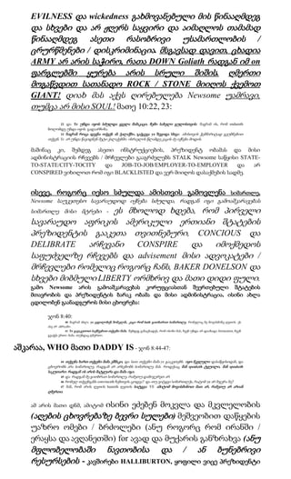 EVILNESS და wickedness გახმოვანებული მის წინააღმდეგ
    და სხვები და არ ჟღერს საყვირი და აიმაღლოს თამამად
    წინააღმდეგ ასეთი რასობრივი უსამართლობის /
    ცრურწმენები / დისკრიმინაცია. მსგავსად დავით, ცხადია
    ARMY არ არის საჭირო, რათა DOWN Goliath რადგან იმ on
    ფარგლებში ყურება არის სრული შიშის. ღმერთი
    მოგაწვდით სათანადო ROCK / STONE მიიღოს ქვემოთ
    GIANT! დიახ მას აქვს ღირებულება Newsome უამრავი,
    თუმცა არ მისი SOUL! მათე 10:22, 23:
                22 და Ye უნდა იყოს სძულდა ყველა მამაკაცი, ჩემი სახელი გულისთვის: მაგრამ ის, რომ endureth
         ბოლომდე უნდა იყოს გადაარჩინა.
                23 მაგრამ როცა დევნა თქვენ ამ ქალაქში, გაქცევა ye შევიდა სხვა: ამისთვის ჭეშმარიტად გეუბნებით
         თქვენ, Ye არ უნდა წავიდნენ მეტი ქალაქებში, ისრაელის წლამდე კაცის ძე იქნება მოდის.

    მაშინაც კი, შემდეგ ასეთი ინსტრუქციების, პრეზიდენტ ობამას და მისი
    ადმინისტრაციის რჩევებს / მრჩევლები გააგრძელებს STALK Newsome საწყისი STATE-
    TO-STATE/CITY-TOCITY     და   JOB-TO-JOB/EMPLOYER-TO-EMPLOYER       და   არ
    CONSPIRED ვიხილოთ რომ იგი BLACKLISTED და ვერ მიიღოს დასაქმების სადმე.


    ისევე, როგორც იესო სძულდა ამისთვის გამოვლენა                                                                            სიმართლე,
    Newsome საუკეთესო სავარაუდოდ იქნება სძულდა, რადგან იგი გამოაშკარავებას
                       ეს მხოლოდ ხდება, რომ პირველი
    სიმართლე მისი მტრები -
    სავარაუდო აფრიკის ამერიკული ერთიანი შტატების
    პრეზიდენტის გააკეთა თვითნებური, CONCIOUS და
    DELIBRATE    არჩევანი   CONSPIRE    და  იმოქმედოს
    საფუძველზე რჩევებს და advisement მისი ადვოკატები /
    მრჩევლები რომელიც როგორც ჩანს, BAKER DONELSON და
    სხვები მიბმული LIBERTY ორმხრივ და მათი დიდი ფული.
    გამო Newsome არის გამოაშკარავებას კორუფციასთან შეერთებული შტატების
    მთავრობის და პრეზიდენტის ბარაკ ობამა და მისი ადმინისტრაცია, ისინი ახლა
    ცდილობენ გაანადგუროს მისი ცხოვრება:

         ჯონ 8:40:
                    40 მაგრამ ახლა ye ცდილობენ მომკლან, კაცი რომ hath გითხარით სიმართლე, რომელიც მე მოვისმინე ღვთის: ეს
         ასე არ აბრაამი.
                    41 Ye გავაკეთოთ საქმეებით თქვენი მამა. შემდეგ განაცხადეს, რომ ისინი მას, ჩვენ უნდა არ დაიბადა fornication, ჩვენ
         გვაქვს ერთი მამა, თუნდაც ღმერთი.



აშკარაა, WHO მათი DADDY IS - ჯონ 8:44-47:
               44 თქვენა ხართ თქვენი მამა ეშმაკი, და lusts თქვენი მამა ye გააკეთებს. იყო მკვლელი დასაწყისიდან, და
         ცხოვრობს არა სიმართლე, რადგან არ არსებობს სიმართლე მას. როდესაც მან speaketh ტყუილი, მან speaketh
         საკუთარი: რადგან ის არის მატყუარა და მამა იგი.
               45 და რადგან მე გითხრათ სიმართლე, რამეთუ დამიჯერეთ არ.
                 46   რომელ თქვენგანს convinceth ჩემთვის ცოდვა? და თუ ვიტყვი სიმართლეს, რატომ ye არ მჯერა მე?
                 47   მან, რომ არის ღვთის heareth ღვთის სიტყვა: YE ამიტომ მოვისმინოთ მათ არ, რამეთუ არ არიან
         ღმერთი.


                       ისინი ეძებენ მოკვლა და მკვლელობის
    ამ არის მათი დნმ, ამიტომ
    (აღების ცხოვრებაზე ბევრი სულები) მეშვეობით დაწყების
    უაზრო ომები / ბრძოლები (ანუ როგორც რომ ირანში /
    ერაყსა და ავღანეთში) for ავად და მუქარის განზრახვა (ანუ
    მფლობელობაში ნავთობისა და / ან ბუნებრივი
    რესურსების - კავშირები HALLIBURTON, ყოფილი ვიცე პრეზიდენტი
 