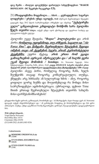 დიკ ჩეინი - იხილეთ დოკუმენტი დართული სახელწოდებით "BAKER
      DONELSON - DC შეკვრები ზე გვერდი 13).

      21) მზადყოფნაშია მოყვანილი. . . Alert. . . ყურადღებით: საგარეო
      ლიდერები / ერების უნდა იცოდეს,            რომ ამერიკის შეერთებული შტატები
                                                     "ტესტირება
      გადაცემა მდე 2012 წლის საპრეზიდენტო არჩევნები და ამჟამად
      ველი" განვათავსოთ კანდიდატი მოსწონს სარა პეილინი
      წელს თეთრი სახლი. თქვენ უნდა იყოს ფხიზლად და უყუროთ სიახლე და
      გავაკეთოთ თქვენი კვლევა.

      პეილინი უკვე შეაფასა, "Rogue" პოლიტიკოსი და არის
      პირი, რომელიც უყოყმანოდ, თუ არჩევის, საცალო up "Air
      Force One" და წამყვანი შეერთებული შტატების შევიდა
      ომების თავი იმ ქვეყნების სჯერა არიან ტერორისტული
      ქვეყნებში; უფრო მეტიც, არის ერთი რომ ეცადა
      გამოაგზავნოს აფრიკის ამერიკელები და / ან ხალხს ფერი
      უკან შევიდა მონობის / bondage. რა Newsome ხედავს, მისი
      მენტალიტეტი, როგორც ჩანს, ერთი, რომ კიდევ HIGHJACK საჰაერო ძალების ერთი
      მცდელობა ფრენა თვითმფრინავით (დატვირთული მისი მხარდამჭერები) ომში თავად.
      პეილინი ასევე პირი, რომელიც როგორც ჩანს, ხელს
      შეუწყობს თავად როგორც კონსერვატიული; თუმცა,
      ქმედება არც biblically ან სულიერად ხმის - ანუ, როგორც
      ყოფილი ჯორჯ ბუშმა და მოუთმენლად რა მოხდა მისი
      საპრეზიდენტო ადმინისტრაცია. უბრალოდ, ფეხით Time
      Bomb ერთად შეერთებული შტატების თეთრმა სახლმა
      მისი ღირშესანიშნაობების!

გმადლობთ ჩვენი დროის, განხილვის, მოთმინება და / ან მხარდაჭერა ასეთ რთულ ჯერ ამ. Newsome
დაიცავს თქვენ ინფორმირებული და / ან განახლება როდესაც ეს მოსახერხებელია და მას დრო
ამისათვის. თუმცა, უნდა გაგაჩნიათ რაიმე შეკითხვები, გთხოვთ, ნუ დააყოვნებთ, დაგვიკავშირდით
მის.

With თბილი Regards,
Vogel Denise Newsome
Post Office Box 14731
Cincinnati, Ohio 45250
(513) 680-2922 ან (601) 885-9536
 