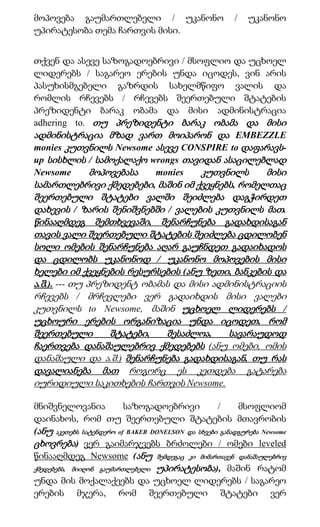 მოპოვება გაუმართლებელი / უკანონო                       /   უკანონო
უპირატესობა თემა ჩართვის მისი.


თქვენ და ასევე საზოგადოებრივი / მსოფლიო და უცხოელ
ლიდერებს / საგარეო ერების უნდა იცოდეს, ვინ არის
პასუხისმგებელი გაზრდის სახელმწიფო ვალის და
რომლის რჩევებს / რჩევებს შეერთებული შტატების
პრეზიდენტი ბარაკ ობამა და მისი ადმინისტრაცია
adhering to. თუ პრეზიდენტი ბარაკ ობამა და მისი
ადმინისტრაცია მზად ვართ მოიპარონ და EMBEZZLE
monies კუთვნილს Newsome ასევე CONSPIRE to დაფარავს-
up სისხლის / სამოქალაქო wrongs თავიდან ასაცილებლად
Newsome      მოპოვებასა  monies    კუთვნილს      მისი
სამართლებრივი ქმედებები, მაშინ იმ ქვეყნებს, რომელთაც
შეერთებული შტატები ვალში შეიძლება დაგჭირდეთ
დახევის / ზარის შენიშვნებში / ვალების კუთვნილს მათ.
წინააღმდეგ შემთხვევაში, შენარჩუნება გადახდისაგან
თავის ვალი შეერთებული შტატების შეიძლება ცდილობენ
სოლი ომების შენარჩუნება აღარ გაუჩნდეთ გადაიხადოს
და ცდილობს უკანონოდ / უკანონო მოპოვების მისი
ხელები იმ ქვეყნების რესურსების (ანუ ზეთი, ბანკების და
ა.შ.). --- თუ პრეზიდენტ ობამას და მისი ადმინისტრაციის
რჩევებს / მრჩევლები ვერ გადაიხდის მისი ვალები
კუთვნილს to Newsome, მაშინ უცხოელ ლიდერებს /
უცხოური ერების ორგანიზაცია უნდა იცოდეთ, რომ
შეერთებული        შტატები,   შესაძლოა,    სავარაუდოდ
ჩაერთვება დანაშაულებრივ ქმედებებს (ანუ ომები, ომის
დანაშაული და ა.შ.) შენარჩუნება გადახდისაგან, თუ რას
დავალიანება მათ როგორც ეს კეთდება გატარება
იურიდიული საკითხების ჩართვის Newsome.

მნიშვნელოვანია           საზოგადოებრივი           /     მსოფლიომ
დაინახოს, რომ თუ შეერთებული შტატების მთავრობის
(ანუ აკეთებს სატენდერო of BAKER DONELSON და სხვები განადგურება Newsome
ცხოვრება) ვერ გაიმარჯვებს ბრძოლები / ომები leveled
წინააღმდეგ Newsome (ანუ შემდეგაც კი მიმართავენ დანაშაულებრივ
ქმედებებს, მიიღონ გაუმართლებელი უპირატესობა), მაშინ რატომ
უნდა მის მოქალაქეებს და უცხოელ ლიდერებს / საგარეო
ერების მჯერა, რომ შეერთებული შტატები ვერ
 