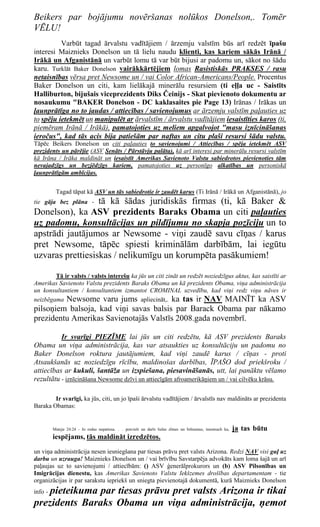Beikers par bojājumu novēršanas nolūkos Donelson,. Tomēr
VĒLU!
          Varbūt tagad ārvalstu vadītājiem / ārzemju valstīm būs arī redzēt īpašu
interesi Maiznieks Donelson un tā lielu naudu klienti, kas kariem sākās Irānā /
Irākā un Afganistānā un varbūt lomu tā var būt bijusi ar padomu un, sākot no šādu
karu. Turklāt Baker Donelson vairākkārtējiem lomas Rasistiskās PRAKSES / rasu
netaisnības vērsa pret Newsome un / vai Color African-Americans/People. Procentus
Baker Donelson un citi, kam lielākajā minerālu resursiem (ti eļļa uc - Saistīts
Halliburton, bijušais viceprezidents Diks Čeinijs - Skat pievienoto dokumentu ar
nosaukumu "BAKER Donelson - DC kaklasaites pie Page 13) Irānas / Irākas un
ļaunprātīga no to jaudas / attiecības / savienojumus ar ārzemju valstīm paļauties uz
to spēju ietekmēt un manipulēt ar ārvalstīm / ārvalstu vadītājiem iesaistīties karos (ti,
piemēram Irānā / Irākā), pamatojoties uz meliem apgalvojot "masu iznīcināšanas
ieročus", kad tās acis bija patiešām par naftas un citu plaši resursi šādu valstu.
Tāpēc Beikers Donelson un citi paļauties to savienojumi / Attiecības / spēja ietekmēt ASV
prezidents un pārējie (ASV Senāts / Pārstāvju palāta), kā arī interesi par minerālu resursi valstīm
kā Irāna / Irāka maldināt un iesaistīt Amerikas Savienoto Valstu sabiedrotos pievienoties tām
nevajadzīgs un bezjēdzīgs kariem, pamatojoties uz personīgo alkatības un personiskā
ļaunprātīgām ambīcijas.


          Tagad tāpat kā ASV un tās sabiedrotie ir zaudēt karus (Ti Irānā / Irākā un Afganistānā), jo
                  tā kā šādas juridiskās firmas (ti, kā Baker &
tie gāja bez plāna -
Donelson), ka ASV prezidents Baraks Obama un citi paļauties
uz padomu, konsultācijas un pildījumu no skapja pozīciju un to
apstrādi jautājumos ar Newsome - viņi zaudē savu cīņas / karus
pret Newsome, tāpēc spiesti kriminālām darbībām, lai iegūtu
uzvaras prettiesiskas / nelikumīgu un korumpēta pasākumiem!

        Tā ir valsts / valsts interešu ka jūs un citi zināt un redzēt noziedzīgus aktus, kas saistīti ar
Amerikas Savienoto Valstu prezidents Baraks Obama un kā prezidents Obama, viņa administrācija
un konsultantiem / konsultantiem izmantot CROMINAL uzvedību, kad viņi redz viņu nāves ir
neizbēgama Newsome varu jums apliecināt,. ka tas ir NAV MAINĪT ka ASV
pilsoņiem balsoja, kad viņi savas balsis par Barack Obama par nākamo
prezidentu Amerikas Savienotajās Valstīs 2008.gada novembrī.

          Ir svarīgi PIEZĪME lai jūs un citi redzētu, kā ASV prezidents Baraks
Obama un viņa administrācija, kas var atsaukties uz konsultāciju un padomu no
Baker Donelson roktura jautājumiem, kad viņi zaudē karus / cīņas - proti
Atsaukšanās uz noziedzīgu rīcību, maldinošas darbības, ĪPAŠO dod priekšroku /
attiecības ar kukuli, šantāža un izspiešana, piesavināšanās, utt, lai panāktu vēlamo
rezultātu - iznīcināšana Newsome dzīvi un attiecīgām afroamerikāņiem un / vai cilvēku krāsu.

        Ir svarīgi, ka jūs, citi, un jo īpaši ārvalstu vadītājiem / ārvalstīs nav maldināts ar prezidenta
Baraka Obamas:


         Mateja 24:24 - Jo rodas nepatiesa. . . pravieši un darīs lielas zīmes un brīnumus, insomuch ka,   ja tas būtu
         iespējams, tās maldināt izredzētos.
un viņa administrācija nesen iesniegšana par tiesas prāvu pret valsts Arizona. Redzi NAV visi guļ uz
darbu un uzrauga! Maiznieks Donelson un / vai brīvību Savstarpēja advokāts kam loma šajā un arī
paļaujas uz to savienojumi / attiecībām: () ASV ģenerālprokurors un (b) ASV Pilsonības un
Imigrācijas dienestu, kas Amerikas Savienoto Valstu Iekšzemes drošības departamentam - tie
organizācijas ir par sarakstu iepriekš un sniegta pievienotajā dokumentā, kurā Maiznieks Donelson
    pieteikuma par tiesas prāvu pret valsts Arizona ir tikai
info -
prezidents Baraks Obama un viņa administrācija, ņemot
 