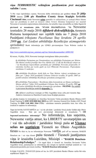 viņu TERRORISTIC veiktajiem pasākumiem pret mazajām
valstīm / valstīm.
                                                              21 jūlijs
7) Pēc viņas iepriekšējas e-pastu, Newsome dalītu informāciju par gaidāmo tiesas
2010 datumu          2:00 pie Hamilton County tiesas Kopīgās Izvirzītie
Cincinnati Ohio, tomēr Newsome nebūs apmeklēs šo uzklausīšanu, jo saskaņā Ohaio likumu
viņai nav pienākuma to darīt un tiesnesis (Jānis Verners Rietumu) kompetencē nav turpināt
Newsome ir iesniedzis nepieciešamos dokumentus, lai uzturētu viņas aizsardzību un šādas lūgumi ir
pievienoti      ar   nosaukumu   failu.   "071.010              Newsome
                                                      FRANKĒŠANAS.          "Tā
iesniedzis 28 maijs 2010 Affidavit diskvalifikācija, tiesnesis
Rietumu kompetencē nav izpildīt kādu no 7 jūnijs 2010
Pasūtījumi (rīkojums Pacelšanas Stay Ierakstu 28 aprīlis
2009 un . Lai Liedzot atbildētāja Rezolūcijas aizmugurisks
spriedums) Skatīt informāciju pie LINKS pievienotajiem Tiesu Website izsekot šo
jautājumu ir:

http://www.courtclerk.org/case_summary.asp?sec=history&casenumber=A0901302

Kā nesen, 10 jūlijs, 2010, Newsome iesniegts iesniegšanas šādus procesuālos:

       () Atbildētāja Paziņojums par Nonattendence un atbildētāja Paziņojums par Motion
       līdz Motion streikot prasītājs Stor-Viss Alfrēds LLC 12 (B) (6) Rezolūcijas atlaist un
       / vai Rezolūcijas kopsavilkums spriedumu par atbildētājs Newsome pretprasību Ar
       rakstiskas liecības par Leslie gudri un Lori Whiteside Pievienotais; Pieprasījums
       noteikumu 11 sankcijas;

       (B) atbildētāja Rezolūcijas Atstāj failu no Time Motion, izdarot secinājumus par
       faktu par 7 jūnijs 2010 pasūtījumi Celšanas Palieciet ievadīta 28 aprīlis 2009 un
       pasūtīt noliedzot Atbildētāja Rezolūcijas spriedumu aizmuguriski;

       (C) atbildētāja Pieprasījums / Rezolūcijas fakta konstatāciju un likuma noslēgumu;
       Motion atbrīvot 7 jūlijs 2010 pasūtījumi Celšanas Stay Ierakstu 28 aprīlis 2009 un
       Lai Liedzot Atbildētāja Rezolūcijas aizmugurisks spriedums - PIEZĪME: Šis izklāsts
       ir pievienots Rezolūcijas atstāt kā eksponāts "".

       (D) Affidavit anulēšanai iesniegts ar Ohio Augstākās tiesas celta pret tiesneša Jāņa
       Andrews rietumiem no Hamilton County tiesas Kopīgās pamatus.

un apkalpo kopijas šo iesniegšanu uz Amerikas Savienoto Valstu prezidents Baraks Obama (ASV
Postal Tracking Nr 0309 1830 0000 0661 8023) un ASV Attorney General Eric Holder (ASV Postal
Tracking Nr 0309 1140 0001 9264 2721) - sekošanas numurus paredzētie tiem, kas vēlas, lai
izsekotu to saņēmis šo informāciju.

Tāpat kā brīvība SAVSTARPĒJA un / vai tās advokāti / juridiskie biroji pieder lielākā daļa Ohaio
Augstākās tiesas - Skat par sevi pievienotajā dokumentā ar nosaukumu ". OH
SupremeCourtJustices informācija"    No informāciju, kas saņemta,
Newsome varēja atrast, ka LIBERTY savstarpējām un
/ vai tās advokāti / juridiskie biroji pašu at Vismaz
sešus no septiņiem Tiesneši no Ohaio Augstākās
tiesas Ne tikai to, ka no informācijas Newsome varēja. pull off no interneta, BAKER
Donelson un / vai viņu klienti pašu tiesneši / Tiesneši jautājumos

viņa ir iesaistīta Luiziāna, Misisipi - "BAKER Donelson-
RelationshipToJudges."            - Un tagad šķiet, ir tiesneši no Amerikas Savienoto Valstu
Augstākās tiesas, pamatojoties uz informāciju, kas sniegta no iepriekš minētajā sarakstā un / vai
dokumentā paredzēto pievienots tiesības, "BAKER Donelson informācija."

8) Kāda VALSTS / PASAULES jāzina arī tas, ka ASV prezidents Baraks Obama varētu būt roku
noplūktiem! Kāpēc? Jo:
 