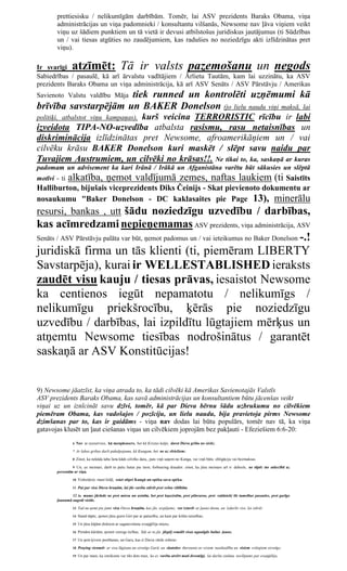 prettiesisku / nelikumīgām darbībām. Tomēr, lai ASV prezidents Baraks Obama, viņa
       administrācijas un viņa padomnieki / konsultantu vilšanās, Newsome nav ļāva viņiem veikt
       viņu uz šādiem punktiem un tā vietā ir devusi atbilstošus juridiskus jautājumus (ti Sūdzības
       un / vai tiesas atgūties no zaudējumiem, kas radušies no noziedzīgu akti izlīdzinātas pret
       viņu).

Ir svarīgi      atzīmēt: Tā ir valsts pazemošanu un negods
Sabiedrības / pasaulē, kā arī ārvalstu vadītājiem / Ārlietu Tautām, kam lai uzzinātu, ka ASV
prezidents Baraks Obama un viņa administrācija, kā arī ASV Senāts / ASV Pārstāvju / Amerikas
                      tiek runned un kontrolēti uzņēmumi kā
Savienoto Valstu valdību Māja
brīvība savstarpējām un BAKER Donelson (jo lielu naudu viņi maksā, lai
                            kurš veicina TERRORISTIC rīcību ir labi
politiķi, atbalstot viņu kampaņas),
izveidota TIPA-NO-uzvedība atbalsta rasismu, rasu netaisnības un
diskriminācija izlīdzinātas pret Newsome, afroamerikāņiem un / vai
cilvēku krāsu BAKER Donelson kuri maskēt / slēpt savu naidu par
Tuvajiem Austrumiem, un cilvēki no krāsas!!. Ne tikai to, ka, saskaņā ar kuras
padomam un advisement ka kari Irānā / Irākā un Afganistāna varētu būt sākusies un slēptā
motīvi - ti   alkatība, ņemot valdījumā zemes, naftas laukiem (ti Saistīts
Halliburton, bijušais viceprezidents Diks Čeinijs - Skat pievienoto dokumentu ar
nosaukumu "Baker Donelson - DC kaklasaites pie Page 13), minerālu
resursi, bankas , utt šādu noziedzīgu uzvedību / darbības,
kas acīmredzami nepieņemamas ASV prezidents, viņa administrācija, ASV
Senāts / ASV Pārstāvju palāta var būt, ņemot padomus un / vai ieteikumus no Baker Donelson -.!

juridiskā firma un tās klienti (ti, piemēram LIBERTY
Savstarpēja), kurai ir WELLESTABLISHED ieraksts
zaudēt visu kauju / tiesas prāvas, iesaistot Newsome
ka centienos iegūt nepamatotu / nelikumīgs /
nelikumīgu priekšrocību, ķērās pie noziedzīgu
uzvedību / darbības, lai izpildītu lūgtajiem mērķus un
atņemtu Newsome tiesības nodrošinātus / garantēt
saskaņā ar ASV Konstitūcijas!


9) Newsome jāatzīst, ka viņa atrada to, ka tādi cilvēki kā Amerikas Savienotajās Valstīs
ASV prezidents Baraks Obama, kas savā administrācijas un konsultantiem būtu jācenšas veikt
viņai uz un iznīcināt savu dzīvi, tomēr, kā par Dieva bērnu šādu uzbrukumu no cilvēkiem
piemēram Obama, kas vadošajos / pozīciju, un lielu naudu, bija pravietoja pirms Newsome
dzimšanas par to, kas ir gaidāms - viņa nav dodas lai būtu populārs, tomēr nav tā, ka viņa
gatavojas klusēt un ļaut ciešanas viņas un cilvēkiem joprojām bez pakļauti - Efeziešiem 6:6-20:
                6 Nav ar eyeservice, kā menpleasers, bet kā Kristus kalpi, darot Dieva gribu no sirds;

                7 Ar labas gribas darīt pakalpojumu, kā Kungam, bet ne uz vīriešiem:

                8 Zinot, ka nekāda laba lieta kāds cilvēks dara,, pats viņš saņem no Kunga, vai viņš būtu obligāciju vai bezmaksas.

               9 Un, ye meistari, darīt to pašu lietas pie tiem, forbearing draudot: zinot, ka jūsu meistars arī ir debesīs, ne tāpēc tur attiecībā uz
       personām ar viņu.

                10 Visbeidzot, mani brāļi, esiet stipri Kungā un spēku savu spēku.

                11 Put par visu Dieva bruņām, lai jūs varētu stāvēt pret velna viltībām.

               12 Jo mums jācīnās ne pret miesu un asinīm, bet pret kņazistēm, pret pilnvaras, pret valdnieki šīs tumsības pasaules, pret garīgo
       ļaunumā augstā vietās.
                13 Tad nu ņemt pie jums visu Dieva bruņām, kas jūs, iespējams, var izturēt ar ļauno dienu, un izdarīts viss, lai stāvēt.

                14 Stand tāpēc, ņemot jūsu gurni Girt par ar patiesību, un kam par krūšu taisnības;

                15 Un jūsu kājām diskiem ar sagatavošanu evaņģēlija mieru;

                16 Pirmām kārtām, ņemot vairogs ticības, līdz ar to jūs jāspēj remdēt visas ugunīgās bultas ļauns.

                17 Un ņem ķivere pestīšanas, un Garu, kas ir Dieva vārds zobens:

                18 Praying vienmēr ar visu lūgšanu un sirsnīgs Garā, un skatoties thereunto ar visiem neatlaidība un visiem svētajiem sirsnīgs;

                19 Un par mani, ka izteikums var tikt dots man, ka es varētu atvērt muti drosmīgi, lai darītu zināmu noslēpums par evaņģēliju,
 