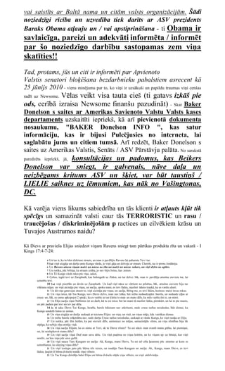 vai saistīts ar Baltā nama un citām valsts organizācijām. Šādi
noziedzīgi rīcība un uzvedība tiek darīts ar ASV prezidents
Baraks Obama atļauju un / vai apstiprināšana - ti Obama ir
savlaicīga, pareizi un adekvāti informēta / informēt
par šo noziedzīgo darbību sastopamas zem viņa
skatīties!!
Tad, protams, jūs un citi ir informēti par Apvienoto
Valstis senatori bloķēšana bezdarbnieku pabalstiem asrecent kā
25 jūnijs 2010 - viens minējums par to, ko viņi ir uzsākuši un papildu traumas viņi cenšas
             Vēlas veikt visa tauta cieš (ti gatavs izkāš pie
radīt uz Newsome.
ods, cerībā izraisa Newsome finanšu pazudināt) - Skat Baker
Donelson s saites ar Amerikas Savienoto Valstu Valsts kases
departaments uzskaitīti iepriekš, kā arī pievienotā dokumenta
nosaukumu, "BAKER Donelson INFO ", kas satur
informāciju, kas ir bijusi Pulcējusies no interneta, lai
saglabātu jums un citiem tumsā. Arī redzēt, Baker Donelson s
saites uz Amerikas Valstis, Senāts / ASV Pārstāvju palāta. No sarakstā
              konsultācijas un padomus, kas Beikers
paredzēts iepriekš, jā,
Donelson var sniegt, ir galvenais, nāve daļa un
neizbēgams kritums ASV un šķiet, var būt taustiņš /
LIELIE saiknes uz lēmumiem, kas nāk no Vašingtonas,
DC.

Kā varēja viens likums sabiedrība un tās klienti ir atļauts kļūt tik
spēcīgs un samazināt valsti caur tās TERRORISTIC un rasu /
traucējošas / diskriminējošām p ractices un cilvēkiem krāsu un
Tuvajos Austrumos naidu?

Kā Dievs ar pravieša Elijas sniedzot viņam Ravens sniegt tam pārtikas produkta rīta un vakarā - I
Kings 17:4-7-24:

               4  Un tas ir, ka tu būsi dzēriens strauts, un man ir pavēlējis Ravens lai pabarotu Tevi tur.
                5 Tad viņš aizgāja un darīja unto Kunga vārdu, jo viņš gāja un dzīvoja ar strauts Cherith, tas ir pirms Jordāniju.
                6 Un Ravens atnesa viņam maizi un miesu no rīta un maizi un miesa vakars, un viņš dzēra no upītes.
                7 Un notika, pēc brītiņa, ka strauts izsīka, jo nav bijis lietus, kas zemes.
                8 Un Tā Kunga vārds nāca pie viņa, sakot,
                9 Celies, iegūt tevi uz Zarephath, kas belongeth uz Zidon, un tur dzīvo: lūk, man ir pavēlēja atraitne sieviete tur, lai
       uzturētu tevi.
                10 Tad viņš piecēlās un devās uz Zarephath. Un kad viņš nāca uz vārtiem no pilsētas, lūk, atraitne sieviete bija tur
       vākšana nūjas: un viņš aicināja pie viņas, un sacīja, spoks mani, es tevi lūdzu, mazliet ūdens traukā, ka es varētu dzert.
                11 Un kā viņa gatavojas atnest to, viņš aicināja pie viņas, un sacīja, Bring me, es tevi lūdzu, kumoss maizi tavas rokas.
                12 Un viņa teica, kā Tas Kungs, tavs Dievs dzīvs, man nav kūka, bet miltu nedaudzajām barelu, un nedaudz eļļas ar
       cruse: un, lūk, es esmu apkopojot 2 spieķi, ka es varētu iet un kleitu to man un mans dēls, ka mēs varētu ēst to, un mirst.
                13 Un Elija sacīja viņai Nebīsties iet un darīt, kā tu esi teica: bet lai mani tā mazliet kūka, pirmkārt, un lai to pie manis,
       un pēc padara par tevi un tev par dēlu.
                14 Jo tā saka Dievs Tas Kungs, Israēla, barels ēdienam nav atkritumi, nedz cruse naftas neizdodas, līdz dienai, ka
       Kungs sendeth lietus uz zemes.
                15 Un viņa aizgāja un darīja saskaņā ar teicienu Elijas: un viņa, un viņš, un viņas māja, ēda vairākas dienas.
                16 Un miltu barelu izšķērdēta nav, nedz darīja Cruse naftas neizdodas, saskaņā ar vārda Kungs, ko viņš runāja ar Eliju.
                17 Un notika, pēc šīm lietām, ka par sievieti dēls, saimniece no mājas, samazinājās slims, un viņa slimības bija tik
       sāpīga, ka nebija elpa atstāja viņā.
                18 Un viņa sacīja Elijam, ko es esmu ar Tevi, ak tu Dieva vīram? Tu esi nācis man zvanīt manu grēku, lai piemiņai,
       un, lai noslepkavot manu dēlu?
                19 Un viņš sacīja viņai Dod man savu dēlu. Un viņš paņēma no viņas krūtīm, un ko viņam up uz bēniņi, kur viņš
       nestāv, un kas viņu pēc sava gultā.
                20 Un viņš sauca Tam Kungam un sacīja: Ak, Kungs, mans Dievs, Tu esi arī cēla ļaunums pēc atraitne ar kuru es
       uzturēšanos, ko slaying viņas dēls?
                21 Un viņš izstiepa pats pēc bērna trīs reizes, un raudāju Tam Kungam un sacīja: Ak, Kungs, mans Dievs, es tevi
       lūdzu, ļaujiet šī bērna dvēsele nonāk viņu vēlreiz.
                22 Un Tas Kungs dzirdēja balsi Elijas un bērna dvēsele stājās viņu vēlreiz, un viņš atdzīvināja.
 