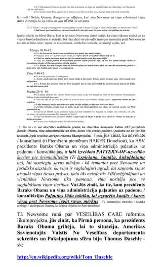 23 Un Elija paņēma bērnu, un noveda viņu lejā no kameras uz māju, un piegādā viņam pie viņa mātes: un Elija sacīja:
       Lūk, tavs dēls dzīvo.
               24 Un sieviete sacīja Ēlija, tagad ar šo es zinu, ka tu esi Dieva cilvēks, un ka Kunga vārdu tavā mutē ir patiesība.


Kristieši / Svētie, Ģimene, draugiem un mīļajiem, kuri zina Newsome un viņas uzbrukumi viņas
dzīvē ir redzējis to, ka velns un viņa BĒRNU ir uzvarēta.

       27:1-2 Psalmi - 1 Kungs ir mana gaisma un mans glābiņš, locekli es baidos? Kungs ir manas dzīves spēks, no kuriem man ir bail?
               2 Kad ļaunie, pat ienaidniekus, un mani ienaidnieki, nāca pār mani ēst manu miesu, viņi paklupa un nokrita.


Īpašie cilvēki un bērni Dieva, kurš ir ievietoti Newsome dzīvē redzēt, ka viņas rēķinus maksā un ka
viņa ir baroti (daudziem ir aicināto, bet tikai daži var pārvadāt mantijas pasniedza pretī Newsome jo
tas nāk ar lielu cenu / upuri - ti to apskauda, ienīda bez iemesla, netaisnīgi vajāts, uc)

          Mateja 10:38-42:
               38Un tas, kas nes ne savu krustu un followeth pēc manis, nav manis cienīgs.
               39Viņš, kas atrod savu dzīvību, tas to zaudēs; un viņš ka loseth savu dzīvību Manis dēļ, tas to.
               40 Viņš, kas saņem tu uzņem mani, un tas, kas saņem mani uzņem, kas mani sūtījis.
               41 Viņš, kas uzņem pravieti ar nosaukumu pravietis saņem pravieša algu, un tas, kas saņem taisnīgs cilvēks ar
       nosaukumu taisnīgs cilvēks saņem taisns cilvēka atalgot.
              42 Un ikviens, kas dod dzert pie viena no šiem mazajiem tasi auksta ūdens tikai par mācekli nosaukumu, patiesi es
       jums saku, viņš nekādā gudrs zaudē savu atalgojumu.

       Zīme 9:40-42:
               40 Jo, kas nav pret mums, ir mūsu puses.
               41  Jo kas sniedz jums tasi ūdeni dzert manā vārdā, jo jūs pieder Kristu, patiesi es jums saku, viņš nezaudē savu
       atalgojumu.
               42 Un ikviens, kas apvainot vienu no šiem mazajiem, kas tic man, tas ir labāk, ka piesietu dzirnu akmeni pie kakla,
       un viņš tika iemests jūrā.

       Mateja 25:41-46
               40 Un ķēniņš atbild un saki viņiem: Patiesi es jums saku, jo jūs esat darījuši pie viena no šiem maniem vismazākajiem
       brāļiem, to jūs esat darījuši pie manis.
               41 Tad viņš saka arī pie tiem, kas pa kreisi, prom no manis, jūs nolādētie, mūžīgā uguns, sagatavota velnam un viņa
       eņģeļiem:
               42 I bija hungred, un jūs man iedeva ne gaļu: es biju izslāpis, un jūs man iedeva ne dzert:
               43 Es biju svešinieks, un jūs mani ne: kails, un jūs esat Mani apģērbuši nav: slims, un cietumā, un jūs esat Mani
       apmeklējuši ne.
               44 Tad viņi arī atbildēt viņam, sacīdams: Kungs, kad mēs redzējām Tevi hungred, vai izslāpis, vai svešinieks, vai kailu,
       vai slimu, vai cietumā, un neesam Tev kalpojuši pie Tevis?
               45 Tad Viņš atbildēs tiem, sacīdams: Patiesi es jums saku, tā kā jūs to darīja ne uz vienu no Vismaz no tiem, jūs to
       darīja nevis man.
               46 Un tajos ieies mūžīgajās mokās: bet dzīvē taisno mūžīgs.


13) Jūs un citi var atcerēties maldinošu praksi, ko Amerikas Savienoto Valstu ASV prezidents
Baraks Obama, viņa administrācija un tiem, kurus viņi cenšas padoms / padomu no un var būt
iesaistīti, iegūt veselības aprūpes reformu likumprojektu. Tomēr, jūs
                                                   zināt, ka advokāts
/ konsultanti (ti Piemēram piemēram BAKER Donelson), ka ASV
prezidents Baraks Obama un viņa administrācija paļauties uz
padomu / konsultācijas, ir labi izveidota PATTERN-OF-uzvedība
ķerties pie krimināllietām (Ti izspiešana, šantāža, kukuļdošanu
uc), lai sasniegtu savus mērķus - kā izmantot pret Newsome un
juridisko aizstāvis, ka viņa ir saglabājusi agrāk, lai saņemtu viņas
atsaukt viņas tiesas prāvas, taču tās neizdevās VISI mēģinājumi un
vienlaikus Newsome tika pamesta, viņa noritēja pro se
saglabāšanu viņas tiesības. Vai Jūs zināt, ka tie, kam prezidents
Baraks Obama un viņa administrācija paļauties uz padomu /
konsultācijas Paļauties šādu taktiku, lai uzvarētu kaujās / karus
vērsa pret Newsome iegūt savus mērķus - Ti, izmantojot metodes / taktika
aizliegti / aizliegta ar likumu, lai iegūtu objektu to Sazvērestības?

Tā Newsome runā par VESELĪBAS CARE reformas
likumprojektu, jūs zināt, ka Pirmā persona, ka prezidents
Baraks Obama gribēja, lai to situāciju, Amerikas
Savienotajās Valstīs No Veselības departamenta
sekretārs un Pakalpojumu sfēra bija Thomas Daschle -
sk:

http://en.wikipedia.org/wiki/Tom_Daschle
 