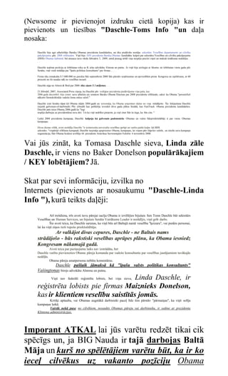(Newsome ir pievienojot izdruku cietā kopija) kas ir
pievienots un tiesības "Daschle-Toms Info "un daļa
nosaka:
   Daschle bija agri atbalstītājs Baraka Obamas prezidenta kandidatūru, un tika piedāvāts nostāju sekretāra Veselības departaments un cilvēku
   pakalpojumu pēc 2008 vēlēšanām. Viņš bija ASV prezidenta Baraka Obamas kandidātu kalpot par sekretāru Veselības un cilvēku pakalpojumu
   (HHS) Obamas kabinetā, bet atsauca savu vārdu februāris 3, 2009, amid pieaug strīdi viņa nespēju precīzi ziņot un maksāt ienākuma nodokļus. .
   . .

   Daschle ieņēma pozīciju ar lobēšanas roku uz K ielas advokātu Alstona un putnu. Jo viņš bija aizliegta ar likumu no lobēšanas vienu gadu pēc
   Senātu, viņš vietā strādāja par "īpašu politikas konsultants" par firmas .. . .

   Firma tika izmaksāta $ 5.800.000 no janvāra līdz septembrim 2008 līdz pārstāv uzņēmumus un apvienībām pirms Kongresu un izpildvaras, ar 60
   procenti no šīs naudas nāk no veselības nozarē. . . .

   Daschle alga no Alston & Bird par 2008 tika ziņots $ 2 miljonus. . .

   21.februārī, 2007, Associated Press ziņoja, ka Daschle pēc izslēgtas prezidenta piedāvājumu viņa paša, kas
   2006.gada decembrī, bija izmet savu atbalstu aiz senators Baraks Obama Ilinoisas par 2008 prezidenta vēlēšanās, sakot ka Obama "personificē
   nākotni Demokrātiskās vadošo lomu mūsu valstī."

   Daschle iziet Senātu tāpat kā Obama stājās 2004.gadā un ierosināja, ka Obama uzņemties dažus no viņa strādājošo. Šis Iekļaušana Daschle
   izejošā galvenais-of-darbinieki Pīts izbiedēt kas palīdzēja izveidot divu gadu plānu Senātā, kas FastTrack Obama prezidenta kandidatūru.
   Daschle pats teica Obama 2006.gadā ka "logi
   iespēja darbojas uz prezidentūras tuvu ātri. Un ka viņš nedrīkst pieņemt, ja viņš iztur līdz šo logu, ka būs cita. "

   Laikā 2008 prezidenta kampaņa, Daschle kalpoja kā galvenais padomnieks Obamas un valsts līdzpriekšsēdētāji ir par vienu Obamas
   kampaņas. . .

   Divas dienas vēlāk, avoti norādīja Daschle "ir ieinteresēta universālu veselības aprūpi un varētu patikt kalpo kā HHS
   sekretārs. "vispārējā vēlēšanu kampaņā, Daschle turpināja apspriesties Obama, kampaņas, lai viņam pāri šūpoles valstīs, un ieteikt savu kampaņu
   organizācija, līdz Obama beidzot ievēlēja 44. prezidents Amerikas Savienotajām Valstīm 4 novembris 2008.



Vai jūs zināt, ka Tomasa Daschle sieva, Linda zāle
Daschle, ir viens no Baker Donelson populārākajiem
/ KEY lobētājiem? Jā.

Skat par sevi informāciju, izvilka no
Internets (pievienots ar nosaukumu "Daschle-Linda
Info "), kurā teikts daļēji:
             Arī trešdiena, trīs avoti tuvu pārejai sacīja Obama ir izvēlējies bijušais Sen Toms Daschle būt sekretārs
   Veselības un Human Services, un bijušais Senāta Vairākums Leader ir norādījis, viņš grib darbs.
            Šie avoti teica, ka Daschle sarunas, ka viņš būs arī Baltajā namā veselība "ķeizaru", vai punkts personai,
   lai ka viņš ziņos tieši topošo priekšsēdētāju.
           Ar valkājot divas cepures, Daschle - ne Baltais nams
   strādājošo - būs rakstiski veselības aprūpes plānu, ka Obama iesniedz
   Kongresam nākamajā gadā.
            Avoti teica par paziņojumu laiks nav izstrādāta, bet
   Daschle varētu pievienoties Obama pāreja komanda par vadošo konsultantu par veselības jautājumiem tuvākajās
   nedēļās.
            Obama pāreja amatpersona nebūtu komentārus.
            Daschle pašlaik jāmaksā kā "īpašu valsts politikas konsultants"
   Vašingtonas birojs advokātu Alstona un putnu.
                                      Linda Daschle, ir
               Viņš nav federāli reģistrēta lobists, bet viņa sieva,

   reģistrēta lobists pie firmas Maiznieks Donelson,
   kas ir klientiem veselību saistītās jomās.
            Kritiķi apšauba, vai Obamas augstākā darbinieki paceļ līdz šim pārstāv "pārmaiņas", ka viņš solīja
   kampaņas laikā.
            Vairāk nekā puse no cilvēkiem, nosaukts Obamas pāreju vai darbinieku, ir saikne ar prezidenta
   Klintona administrācijas.




Imporant ATKAL lai jūs varētu redzēt tikai cik
spēcīgs un, ja BIG Nauda ir tajā darbojas Baltā
Māja un kurš no spēlētājiem varētu būt, ka ir ko
ieceļ cilvēkus uz vakanto pozīciju Obama
 